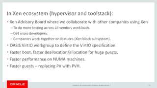 Copyright © 2014, Oracle and/or its affiliates. All rights reserved. |
In Xen ecosystem (hypervisor and toolstack):
• Xen Advisory Board where we collaborate with other companies using Xen
– To do more testing across all vendors workloads.
– Get more developers.
– Companies work together on features (Xen block subsystem).
• OASIS VirtIO workgroup to define the VirtIO specification.
• Faster boot, faster deallocation/allocation for huge guests.
• Faster performance on NUMA machines.
• Faster guests – replacing PV with PVH.
15
 