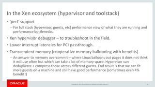 Copyright © 2014, Oracle and/or its affiliates. All rights reserved. |
In the Xen ecosystem (hypervisor and toolstack)
• 'perf' support
– For full stack (hypervisor, guests, etc) performance view of what they are running and
performance bottlenecks.
• Xen hypervisor debugger – to troubleshoot in the field.
• Lower interrupt latencies for PCI passthrough.
• Transcendent memory (cooperative memory ballooning with benefits)
– An answer to memory overcommit – where Linux balloons out pages it does not think
it will use often but which can take a lot of memory space. Hypervisor can
deduplicate + compress those across different guests. End result is that we can fit
more guests on a machine and still have good performance (sometimes even 4%
benefit!)
16
 