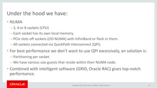 Copyright © 2014, Oracle and/or its affiliates. All rights reserved. |
Under the hood we have:
• NUMA
– 2, 4 or 8 sockets (CPU)
– Each socket has its own local memory.
– PCIe slots off sockets (I/O NUMA) with InfiniBand or flash in them.
– All sockets connected via QuickPath Interconnect (QPI).
• For best performance we don’t want to use QPI excessively, an solution is:
– Partitioning per socket.
– We have various size guests that reside within their NUMA node.
• Combined with intelligent software (GRID, Oracle RAC) gives top-notch
performance.
19
 