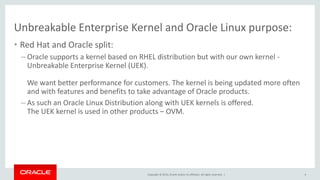 Copyright © 2014, Oracle and/or its affiliates. All rights reserved. |
Unbreakable Enterprise Kernel and Oracle Linux purpose:
• Red Hat and Oracle split:
– Oracle supports a kernel based on RHEL distribution but with our own kernel -
Unbreakable Enterprise Kernel (UEK).
We want better performance for customers. The kernel is being updated more often
and with features and benefits to take advantage of Oracle products.
– As such an Oracle Linux Distribution along with UEK kernels is offered.
The UEK kernel is used in other products – OVM.
4
 