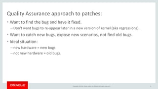 Copyright © 2014, Oracle and/or its affiliates. All rights reserved. |
Quality Assurance approach to patches:
• Want to find the bug and have it fixed.
– Don't want bugs to re-appear later in a new version of kernel (aka regressions).
• Want to catch new bugs, expose new scenarios, not find old bugs.
• Ideal situation:
– new hardware = new bugs
– not new hardware = old bugs.
8
 