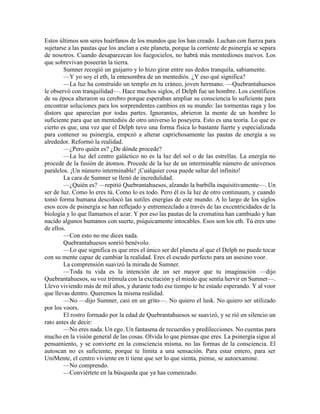 Estos últimos son seres huérfanos de los mundos que los han creado. Luchan con fuerza para sujetarse a las pautas que los anclan a este planeta, porque la corriente de psinergía se separa de nosotros. Cuando desaparezcan los fuegocielos, no habrá más mentedioses nuevos. Los que sobrevivan poseerán la tierra. 
Sumner recogió un guijarro y lo hizo girar entre sus dedos tranquila, sabiamente. 
—Y yo soy el eth, la entesombra de un mentediós. ¿Y eso qué significa? 
—La luz ha construido un templo en tu cráneo, joven hermano. —Quebrantahuesos le observó con tranquilidad—. Hace muchos siglos, el Delph fue un hombre. Los científicos de su época alteraron su cerebro porque esperaban ampliar su consciencia lo suficiente para encontrar soluciones para los sorprendentes cambios en su mundo: las tormentas raga y los distors que aparecían por todas partes. Ignorantes, abrieron la mente de un hombre lo suficiente para que un mentediós de otro universo lo poseyera. Esto es una teoría. Lo que es cierto es que, una vez que el Delph tuvo una forma física lo bastante fuerte y especializada para contener su psinergía, empezó a alterar caprichosamente las pautas de energía a su alrededor. Reformó la realidad. 
—¿Pero quién es? ¿De dónde procede? 
—La luz del centro galáctico no es la luz del sol o de las estrellas. La energía no procede de la fusión de átomos. Procede de la luz de un interminable número de universos paralelos. ¡Un número interminable! ¡Cualquier cosa puede saltar del infinito! 
La cara de Sumner se llenó de incredulidad. 
—¿Quién es? —repitió Quebrantahuesos, alzando la barbilla inquisitivamente—. Un ser de luz. Como lo eres tú. Como lo es todo. Pero él es la luz de otro continuum, y cuando tomó forma humana descolocó las sutiles energías de este mundo. A lo largo de los siglos esos ecos de psinergía se han reflejado y entremezclado a través de las excentricidades de la biología y lo que llamamos el azar. Y por eso las pautas de la cromatina han cambiado y han nacido algunos humanos con suerte, psíquicamente intocables. Esos son los eth. Tú eres uno de ellos. 
—Con esto no me dices nada. 
Quebrantahuesos sonrió benévolo. 
—Lo que significa es que eres el único ser del planeta al que el Delph no puede tocar con su mente capaz de cambiar la realidad. Eres el escudo perfecto para un asesino voor. 
La comprensión suavizó la mirada de Sumner. 
—Toda tu vida es la intención de un ser mayor que tu imaginación —dijo Quebrantahuesos, su voz trémula con la excitación y el miedo que sentía hervir en Sumner—. Llevo viviendo más de mil años, y durante todo ese tiempo te he estado esperando. Y al voor que llevas dentro. Queremos la misma realidad. 
—No —dijo Sumner, casi en un grito—. No quiero el lusk. No quiero ser utilizado por los voors. 
El rostro formado por la edad de Quebrantahuesos se suavizó, y se rió en silencio un rato antes de decir: 
—No eres nada. Un ego. Un fantasma de recuerdos y predilecciones. No cuentas para mucho en la visión general de las cosas. Olvida lo que piensas que eres. La psinergía sigue al pensamiento, y se convierte en la consciencia misma, no las formas de la consciencia. El autoscan no es suficiente, porque te limita a una sensación. Para estar entero, para ser UniMente, el centro viviente en ti tiene que ser lo que sienta, piense, se autoexamine. 
—No comprendo. 
—Conviértete en la búsqueda que ya has comenzado.  