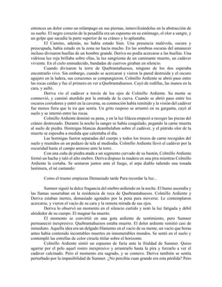 entonces un dolor como un relámpago en sus piernas, inmovilizándolas en la abstracción de su sueño. El negro corazón de la pesadilla era un espasmo en su estómago, el olor a sangre, y un golpe que sacudía la parte superior de su cráneo y lo aplastaba. 
El Camino, además, no había estado bien. Una presencia malévola, oscura y preocupada, había estado en la zona no hacía mucho. En las sombras oscuras del amanecer incluso divisaron huellas de un hombre grande. Deriva no podía acercarse a las huellas. Una vidriosa luz roja brillaba sobre ellas, la luz sangrienta de un caminante muerto, un cadáver viviente. En el cielo enmudecido, bandadas de cuervos giraban en silencio. 
Cuando divisaron la torre de Quebrantahuesos, ninguno de los dos esperaba encontrarlo vivo. Sin embargo, cuando se acercaron y vieron la pared destruida y el oscuro agujero en la ladera, sus corazones se compungieron. Colmillo Ardiente se abrió paso entre las rocas caídas y fue el primero en ver a Quebrantahuesos. Cayó de rodillas, las manos en la cara, y aulló. 
Deriva vio el cadáver a través de los ojos de Colmillo Ardiente. Su mente se conmovió, y caminó aturdido por la entrada de la cueva. Cuando se abrió paso entre los oscuros corredores y entró en la caverna, su conmoción había remitido y la visión del cadáver fue menos fiera que la ira que sentía. Un grito rasposo se arrastró en su garganta, cayó al suelo y se internó entre las rocas. 
Colmillo Ardiente dominó su pena, y en la luz lilácea empezó a recoger las piezas del cráneo destrozado. Durante la noche la sangre se había coagulado, pegando la carne muerta al suelo de piedra. Hormigas blancas deambulaban sobre el cadáver, y el pútrido olor de la muerte se espesaba a medida que calentaba el día. 
Las hormigas fueron separadas del cuerpo y todos los trozos de carne recogidos del suelo y reunidos en un pedazo de tela al mediodía. Colmillo Ardiente llevó el cadáver por la oscuridad hasta el campo arenoso ante la torre. 
Con una cuña de piedra atada a un segmento curvado de su bastón, Colmillo Ardiente formó un hacha y taló el alto enebro. Deriva dispuso la madera en una pira mientras Colmillo Ardiente la cortaba. Se sentaron juntos ante el fuego, el arpa diablo tañendo una tonada lastimera, el né cantando: 
Como el trueno empiezas Demasiado tarde Para recordar la luz... 
Sumner siguió la dulce fragancia del enebro ardiendo en la noche. El humo ascendía y las llamas susurraban en la residencia de roca de Quebrantahuesos. Colmillo Ardiente y Deriva estaban inertes, demasiado agotados por la pena para moverse. Le contemplaron acercarse, y vieron el vacío de su cara y la remota mirada de sus ojos. 
Deriva lo observó un momento en el silencio curtido y notó la luz fatigada y débil alrededor de su cuerpo. El magnar ha muerto. 
El momento se convirtió en una gota ardiente de sentimiento, pero Sumner permaneció inexpresivo. Quebrantahuesos estaba muerto. El dolor ardiente remitió casi de inmediato. Aquella idea era un delgado filamento en el vacío de su mente, un vacío que horas antes había contenido incontables muertes en innumerables mundos. Se sentó en el suelo y contempló las estrellas de color ciruela titilar sobre el horizonte. 
Colmillo Ardiente sintió un espasmo de furia ante la frialdad de Sumner. Quiso agarrar por el pelo aquel rostro inexpresivo y arrastrarlo hasta la pira y forzarlo a ver el cadáver calcinado. Pero el momento era sagrado, y se contuvo. Deriva también se sentía perturbado por la impasibilidad de Sumner. ¿No percibía cuan grande era esta pérdida? Pero  