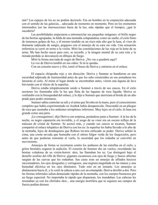 aún? Los espejos de los eo no podían decírselo. Era un hombre en la conjunción adecuada con el sentido de las galaxias... adecuada de momento en momento. Pero en los momentos intermedios (en las intersecciones fuera de la luz, más rápidas que el tiempo), ¿qué le sucedería? 
Las posibilidades empezaron a entremezclar sus pequeñas imágenes: el brillo negro de las bestias agrupadas, la falda de una montaña colapsándose como un sueño, el cielo lleno de inmensos golpes de luz, y él mismo tendido en un risco más alto que la luna, el visor de diamante salpicado de sangre, pegajoso con el amasijo de su cara sin vida. Una sensación enfermiza se cerró en torno a la visión. Miró las constelaciones de luz roja en la lente de su arma. Me han hecho nacer para esto, se recordó, y la imagen mental de su cara rota y la mirada perdida se desvaneció en dibujos de fuego. 
Miró la forma ataviada de negro de Deriva: ¿No vas a quedarte aquí? 
La voz de Deriva tembló en sus oídos: Si tú te quedas. 
Con un corazón nuevo y frío, tomó el brazo de Deriva y entraron en el enlace. 
El espacio chispeaba rojo y sin dirección. Deriva y Sumner se hundieron en una oscuridad salpicada de luminosidad antes de que los sehs construidos en sus armaduras los lanzaran al cielo. Al mirar el lugar donde se encontraban antes, vieron una laguna de lava hirviendo con el efecto de la superluz. 
Deriva estaba telepáticamente unido a Sumner a través de sus cascos. En el cielo nocturno los iluminaba sólo la luz que fluía de las lagunas de roca líquida. Deriva se confundió con la brusquedad del enlace, y le dijo a Sumner que aterrizara al borde de un alto prado para poder orientarse. 
Sumner sabía controlar su seh y el arma que llevaba en la mano, pero el conocimiento completo que había experimentado en Ausbok había desaparecido. Descendió en un pliegue de roca que asomaba a los ardientes terraplenes inferiores. Muy lejos en el cielo, la luna era grande como una jarra. 
¡Lo conseguimos!, dijo Deriva con sorpresa, posándose junto a Sumner. A la luz de la noche, su negro caparazón era invisible, y el sesgo de su visor era un oscuro reflejo de la máscara de cristal de Sumner. Se acercó más, y cuando sus cascos se tocaron, Sumner compartió el enlace telepático de Deriva con los eo: la superluz les había llevado a lo alto de la montaña, lejos de dondequiera que Rubeus tuviera enfocado su poder. Deriva señaló la cima, una cresta nevada que humeaba con el etéreo fulgor verde de los fuegocielos, pero antes de que pudieran remontar el vuelo, la oscuridad que los rodeaba se convirtió en movimiento. 
Amasijos de forma se recortaron contra los arañazos de las estrellas en el cielo, y gritos bestiales cegaron la audición. El corazón de Sumner dio un vuelco, recordando las bestias voladoras de su visión-horror: skre, las llamaban los eo. Las distinguió bajo el destello azulino del rifle de Deriva: gigantes escamosos con ojos de fuego y fauces abiertas surgían de las cuevas que les rodeaban. Sus caras eran un amasijo de afilados hocicos succionadores, los ojos desiguales y verrugosos, una negrura magullada en las manos y una humedad eléctrica en los ojos diminutos. Todo esto en un instante. Los amasijos se abalanzaron hacia él, y le cortó la cabeza a uno con un estampido. Deriva derribó a dos. Pero las formas infernales salían demasiado rápidas de la montaña, con los cuerpos brumosos por un fuego espectral. No importaba lo rápido que dispararan, los inundaban. Las cabezas les resonaban ya con los chirridos skre... una energía mortífera que ni siquiera sus campos de fuerza podían detener.  