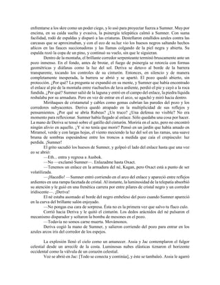 enfrentarse a los skre como un poder ciego, y lo usó para proyectar fuerza a Sumner. Muy por encima, en su caída suelta y evasiva, la psinergía telepática calmó a Sumner. Con suma facilidad, rodó de espaldas y disparó a las criaturas. Destellaron estallidos azules contra las carcasas que se aproximaban, y con el eco de su.luz vio los huesos negros saltando hechos añicos en las fauces succionadoras y las llamas colgando de la piel negra y abierta. Su espalda rozó la copa de un pino, y continuó su vuelo, sin que le siguieran. 
Dentro de la montaña, el brillante corredor serpenteante terminó bruscamente ante un pozo inmenso. En el fondo, antes de brotar, el fuego de psinergía se retorcía con formas geométricas y diáfanas como la luz del sol. Deriva se detuvo al borde de la barrera transparente, tocando los controles de su cinturón. Entonces, en silencio y de manera completamente inesperada, la barrera se abrió y se apartó. El pozo quedó abierto, sin protección. ¿Por qué? La pregunta se expandió en su mente, y Sumner que había encontrado el enlace al píe de la montaña entre riachuelos de lava ardiente, perdió el pie y cayó a la roca fundida. ¿Por qué? Sumner salió de la laguna y entró en el campo del enlace, la piedra líquida resbalaba por su armadura. Pero en vez de entrar en el arco, se agachó y miró hacia dentro. 
Miriñaques de cristametal y cables como gemas cubrían las paredes del pozo y los corredores subyacentes. Deriva quedó atrapado en la multiplicidad de sus reflejos y pensamientos. ¿Por qué se abría Rubeus? ¿Un truco? ¿Una defensa no visible? No era momento para reflexionar. Sumner había llegado al enlace. Sólo quedaba una cosa por hacer. La mano de Deriva se tensó sobre el gatillo del cinturón. Moriría en el acto, pero no encontró ningún alivio en aquello. ¿Y si no tenía que morir? Pensó en un jardín que había amado en Miramol, verde y con largas hojas, el viento meciendo la luz del sol en las ramas, una suave bruma de sombras espesándose entre los troncos a medida que caía el crepúsculo: luz perdida. ¡Sumner! 
El grito sacudió los huesos de Sumner, y golpeó el lado del enlace hasta que una voz eo se abrió: 
—Eth... entra y regresa a Ausbok. 
—No —exclamó Sumner—. Enlazadme hasta Oxact. 
—Tenemos un enlace en la armadura del né, Kagan, pero Oxact está a punto de ser volatilizada. 
—¡Hacedlo! —Sumner entró corriendo en el arco del enlace y apareció entre reflejos ardientes en una rampa facetada de cristal. Al instante, la luminosidad de la telepatía absorbió su atención y le guió en una frenética carrera por entre pilares de cristal negro y un corredor iridiscente—. ¡Deriva! 
El né estaba asomado al borde del negro embeleso del pozo cuando Sumner apareció en la curva del brillante salón enjoyado. 
—No pongas esa cara de sorpresa. Ésta no es la primera vez que salvo tu flaco culo. 
Corrió hacia Deriva y le quitó el cinturón. Los dedos arácnidos del né pulsaron el mecanismo disparador y soltaron la bomba de mesones en el pozo. 
—Todavía no somos carne muerta. Movámonos. 
Deriva cogió la mano de Sumner, y salieron corriendo del pozo para entrar en los azules arcos iris del corredor de los espejos. 
La explosión llenó el cielo como un amanecer. Assia y Jac contemplaron el fulgor celestial desde un arrecife de la costa. Luminosas nubes elásticas tiznaron el horizonte occidental como la válvula de un corazón celestial. 
Voz se abrió en Jac: [Todo se conecta y continúa], y éste se tambaleó. Assia le agarró  