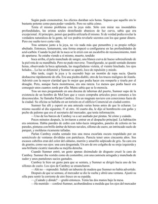 Según pudo cronometrar, los efectos duraban seis horas. Supuso que aquello era lo bastante potente como para poder venderlo. Pero no sabía cómo. 
Tenía el mismo problema con la joya nido. Sólo con mirar sus insondables profundidades, las aristas azules destellando abanicos de luz curva, sabía que era excepcional. Al principio, pensó que podría utilizarla él mismo. Si de verdad podía revelar la verdadera naturaleza de la gente, tal vez podría revelarle secretos con los que ganar dinero. Pero ese sueño tuvo corta vida. 
Tras sentarse junto a la joya, no vio nada más que penumbra y su propio reflejo abultado. Entonces, lentamente, una forma empezó a configurarse en las profundidades de azul-carbón. Cuando la piel de la nuca se le erizó con un escalofrío de reconocimiento, trató de apartarse. Se estaba viendo a sí mismo, muerto, tendido 
boca arriba, el pelo manchado de sangre, una blanca curva de hueso sobresaliendo de la piel rota de su mandíbula. Pero no pudo moverse. Transfigurado, se quedó sentado durante horas, observando la boca aplastada, las magulladuras violeta, el vientre hinchado, los ojos helados... La luz se difuminó y Sumner se apartó, loco de repulsión y miedo. 
Más tarde, cogió la joya y la escondió bajo un montón de ropa sucia. Quería deshacerse rápidamente de ella. Era una piedra-diablo, otro de los trucos malignos de Jeanlu. Advirtió con la mayor claridad que lo mejor que podía hacer era romperla y tirarla por el desagüe. Pero, aunque fuera monstruosa, era una rareza. Lo menos que podía hacer era conseguir unos cuantos zords por ella. Mutra sabía que se lo merecía. 
Tras un mes preguntando en una docena de tabernas del puerto, Sumner supo de la existencia de un hombre de McClure que a veces compraba artículos poco comunes a los desconocidos. Se llamaba Parlan Camboy. Era un magnate naviero con conexiones fuera de la ciudad. Su oficina se hallaba en un torreón en el edificio Comercial en ciudad-centro. 
Sumner fue allí y esperó en una antesala varias horas antes de que lo echaran. Lo mismo sucedió al día siguiente.-Y al otro. Al cuarto día, le dijo al hombrecito con gafas y pecho de palomo que era el secretario del mercader, que tenía información. 
—Uno de los barcos de Camboy va a ser asaltado por piratas. Sé cómo y cuándo. 
Pocos minutos después, le invitaron a entrar en el despacho principal. La habitación era ostentosa. Había paredes de cedro con tubo-luces integrados, paneles de celosía en las paredes, pinturas con brillo ámbar de héroes navales, sillones de cuero, un intrincado suelo de parquet, y molduras ricamente talladas. 
Parlan Camboy estaba sentado tras una mesa escarlata oscura respaldado por un semicírculo de ventanas divididas con parteluces. Parecía tener unos cincuenta años. Sus escasos cabellos eran del color del cáñamo, marrón y amarillo salpicado de gris. Su cara era de granito, como sus ojos: una cara desgastada. Un aro de oro colgaba de su oreja izquierda y una brillante cicatriz marcaba su mejilla derecha. 
Cuando Sumner entró, un gesto apenas disimulado de disgusto cruzó la cara de Camboy. Sumner iba vestido como de costumbre, con una camiseta arrugada y manchada de sudor y unos pantalones sucios gastados. 
Camboy le hizo un gesto para que se sentara, y Sumner se dirigió hacia uno de los sillones de cuero. Los ojos de Camboy se ensancharon. 
—Ahí no —reprendió. Señaló un taburete de madera que Sumner no había advertido. 
Después de que se sentase, el mercader se dio la vuelta y abrió una ventana. Ajustó su silla para sentir la corriente de aire fresco en su espalda. 
—¿Cuándo y dónde? —gruñó entonces. Tenía las dos manos bajo la mesa. 
—He mentido —confesó Sumner, acobardándose a medida que los ojos del mercader  
