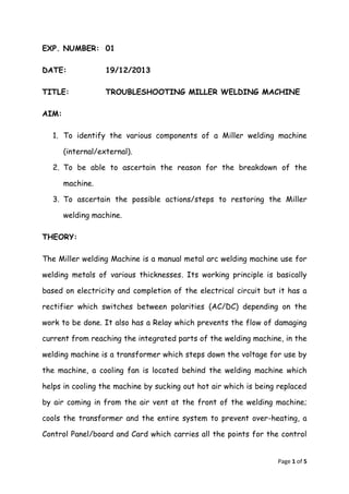 Page 1 of 5 
EXP. NUMBER: 01 
DATE: 19/12/2013 
TITLE: TROUBLESHOOTING MILLER WELDING MACHINE 
AIM: 
1. To identify the various components of a Miller welding machine 
(internal/external). 
2. To be able to ascertain the reason for the breakdown of the 
machine. 
3. To ascertain the possible actions/steps to restoring the Miller 
welding machine. 
THEORY: 
The Miller welding Machine is a manual metal arc welding machine use for 
welding metals of various thicknesses. Its working principle is basically 
based on electricity and completion of the electrical circuit but it has a 
rectifier which switches between polarities (AC/DC) depending on the 
work to be done. It also has a Relay which prevents the flow of damaging 
current from reaching the integrated parts of the welding machine, in the 
welding machine is a transformer which steps down the voltage for use by 
the machine, a cooling fan is located behind the welding machine which 
helps in cooling the machine by sucking out hot air which is being replaced 
by air coming in from the air vent at the front of the welding machine; 
cools the transformer and the entire system to prevent over-heating, a 
Control Panel/board and Card which carries all the points for the control 
 