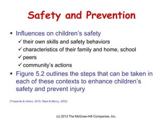 (c) 2012 The McGraw-Hill Companies, Inc. 
Safety and Prevention 
Influences on children’s safety 
their own skills and safety behaviors 
characteristics of their family and home, school 
peers 
community’s actions 
Figure 5.2 outlines the steps that can be taken in each of these contexts to enhance children’s safety and prevent injury 
(Trasande & others, 2010; Sleet & Mercy, 2003)  