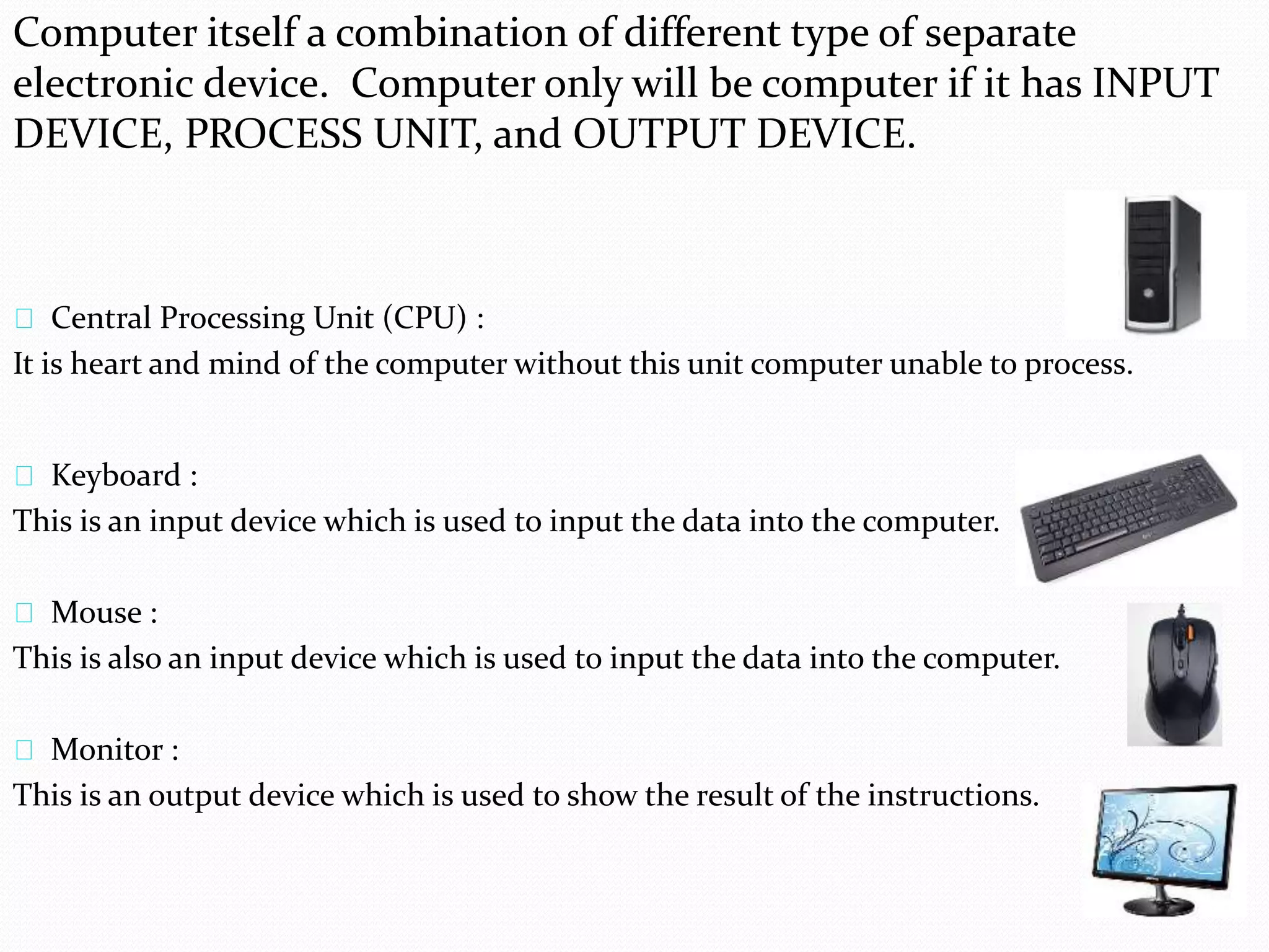 Computer itself a combination of different type of separate 
electronic device. Computer only will be computer if it has INPUT 
DEVICE, PROCESS UNIT, and OUTPUT DEVICE. 
Central Processing Unit (CPU) : 
It is heart and mind of the computer without this unit computer unable to process. 
Keyboard : 
This is an input device which is used to input the data into the computer. 
Mouse : 
This is also an input device which is used to input the data into the computer. 
Monitor : 
This is an output device which is used to show the result of the instructions. 
 