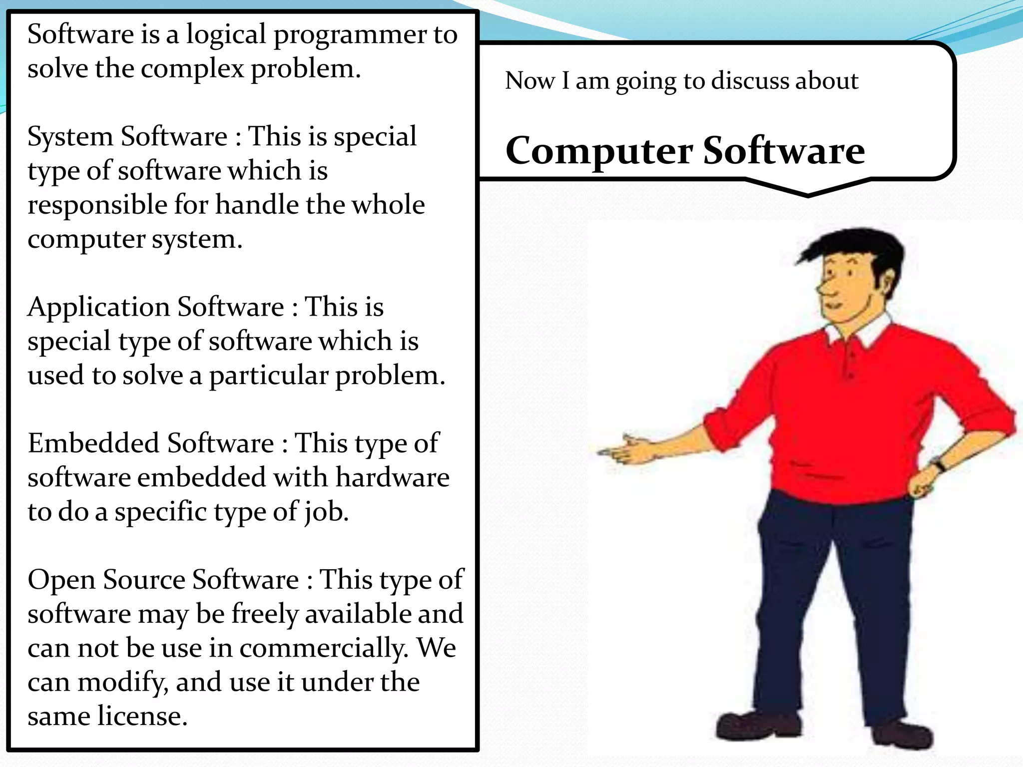 Now I am going to discuss about 
Computer Software 
Software is a logical programmer to 
solve the complex problem. 
System Software : This is special 
type of software which is 
responsible for handle the whole 
computer system. 
Application Software : This is 
special type of software which is 
used to solve a particular problem. 
Embedded Software : This type of 
software embedded with hardware 
to do a specific type of job. 
Open Source Software : This type of 
software may be freely available and 
can not be use in commercially. We 
can modify, and use it under the 
same license. 
 