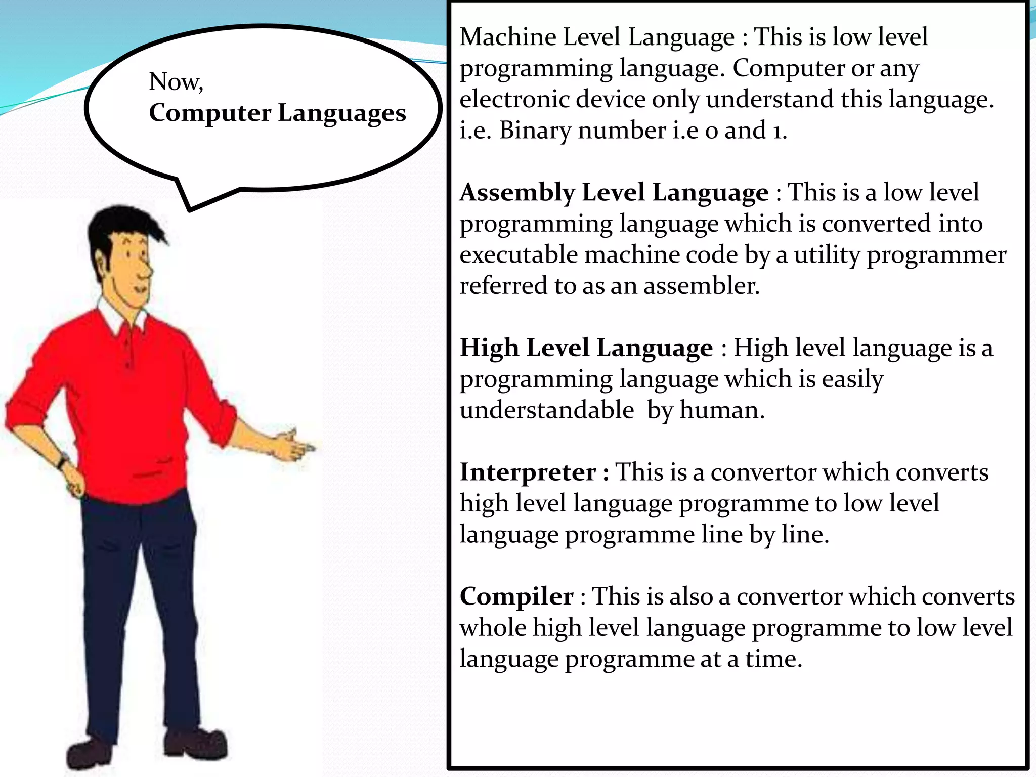 Now, 
Computer Languages 
Machine Level Language : This is low level 
programming language. Computer or any 
electronic device only understand this language. 
i.e. Binary number i.e 0 and 1. 
Assembly Level Language : This is a low level 
programming language which is converted into 
executable machine code by a utility programmer 
referred to as an assembler. 
High Level Language : High level language is a 
programming language which is easily 
understandable by human. 
Interpreter : This is a convertor which converts 
high level language programme to low level 
language programme line by line. 
Compiler : This is also a convertor which converts 
whole high level language programme to low level 
language programme at a time. 
 