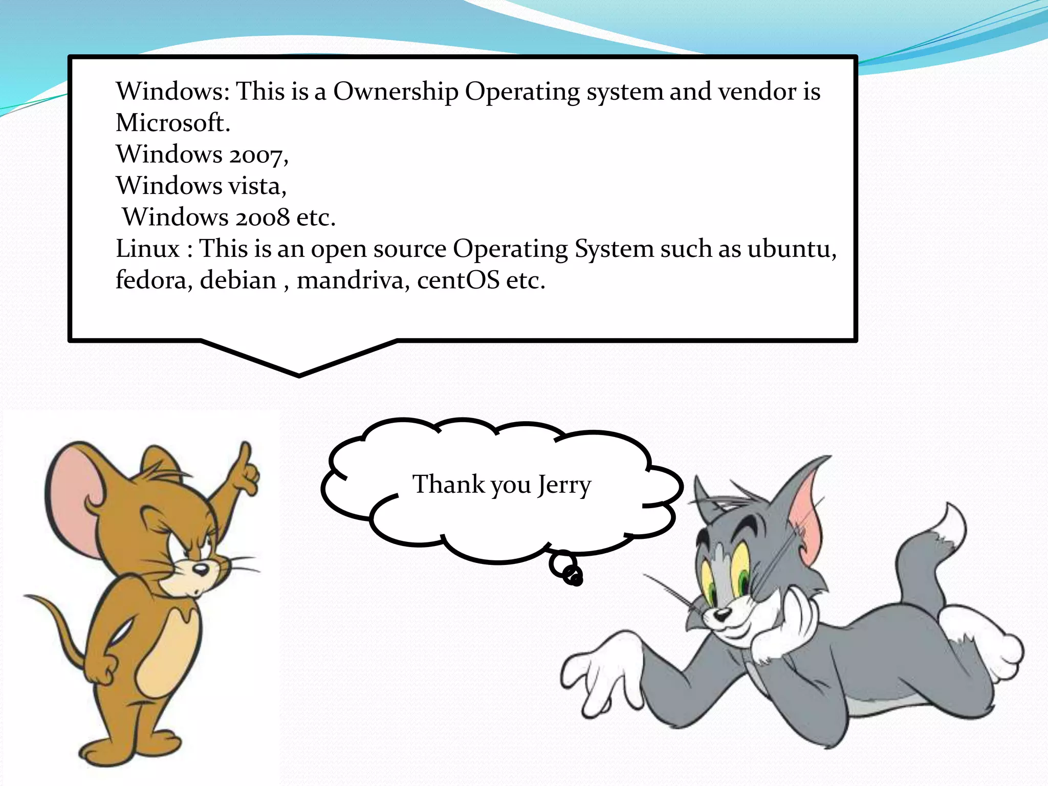 Windows: This is a Ownership Operating system and vendor is 
Microsoft. 
Windows 2007, 
Windows vista, 
Windows 2008 etc. 
Linux : This is an open source Operating System such as ubuntu, 
fedora, debian , mandriva, centOS etc. 
Thank you Jerry 
 