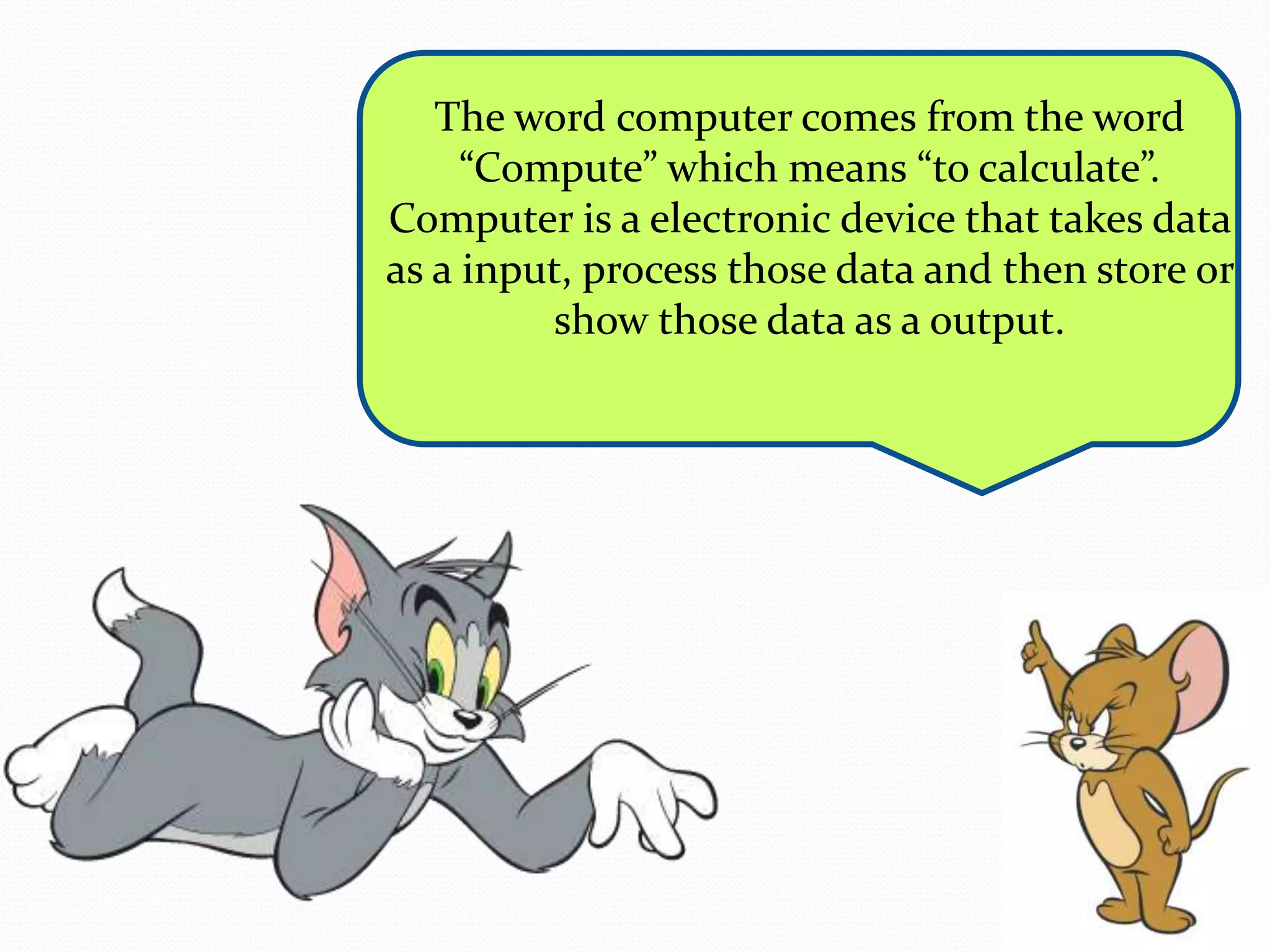 The word computer comes from the word 
“Compute” which means “to calculate”. 
Computer is a electronic device that takes data 
as a input, process those data and then store or 
show those data as a output. 
 