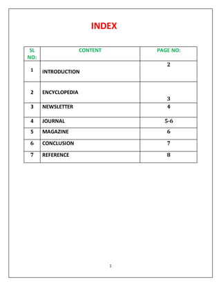 INDEX 
1 
SL 
NO: 
CONTENT PAGE NO: 
1 
INTRODUCTION 
2 
2 
ENCYCLOPEDIA 
3 
3 NEWSLETTER 
4 
4 JOURNAL 5-6 
5 MAGAZINE 6 
6 CONCLUSION 7 
7 REFERENCE 8 
 