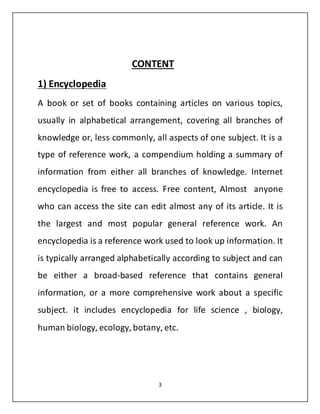 CONTENT 
1) Encyclopedia 
A book or set of books containing articles on various topics, 
usually in alphabetical arrangement, covering all branches of 
knowledge or, less commonly, all aspects of one subject. It is a 
type of reference work, a compendium holding a summary of 
information from either all branches of knowledge. Internet 
encyclopedia is free to access. Free content, Almost anyone 
who can access the site can edit almost any of its article. It is 
the largest and most popular general reference work. An 
encyclopedia is a reference work used to look up information. It 
is typically arranged alphabetically according to subject and can 
be either a broad-based reference that contains general 
information, or a more comprehensive work about a specific 
subject. it includes encyclopedia for life science , biology, 
human biology, ecology, botany, etc. 
3 
 