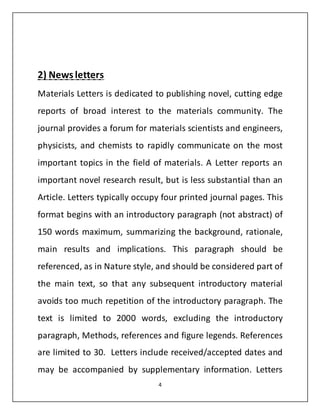 2) News letters 
Materials Letters is dedicated to publishing novel, cutting edge 
reports of broad interest to the materials community. The 
journal provides a forum for materials scientists and engineers, 
physicists, and chemists to rapidly communicate on the most 
important topics in the field of materials. A Letter reports an 
important novel research result, but is less substantial than an 
Article. Letters typically occupy four printed journal pages. This 
format begins with an introductory paragraph (not abstract) of 
150 words maximum, summarizing the background, rationale, 
main results and implications. This paragraph should be 
referenced, as in Nature style, and should be considered part of 
the main text, so that any subsequent introductory material 
avoids too much repetition of the introductory paragraph. The 
text is limited to 2000 words, excluding the introductory 
paragraph, Methods, references and figure legends. References 
are limited to 30. Letters include received/accepted dates and 
may be accompanied by supplementary information. Letters 
4 
 