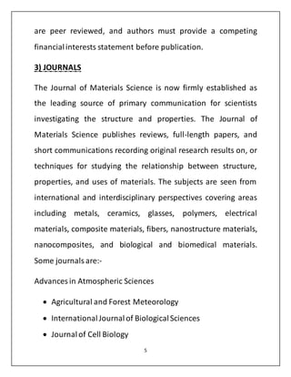 are peer reviewed, and authors must provide a competing 
financial interests statement before publication. 
5 
3) JOURNALS 
The Journal of Materials Science is now firmly established as 
the leading source of primary communication for scientists 
investigating the structure and properties. The Journal of 
Materials Science publishes reviews, full-length papers, and 
short communications recording original research results on, or 
techniques for studying the relationship between structure, 
properties, and uses of materials. The subjects are seen from 
international and interdisciplinary perspectives covering areas 
including metals, ceramics, glasses, polymers, electrical 
materials, composite materials, fibers, nanostructure materials, 
nanocomposites, and biological and biomedical materials. 
Some journals are:- 
Advances in Atmospheric Sciences 
 Agricultural and Forest Meteorology 
 International Journal of Biological Sciences 
 Journal of Cell Biology 
 