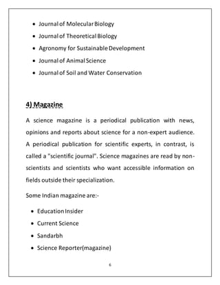  Journal of Molecular Biology 
 Journal of Theoretical Biology 
 Agronomy for Sustainable Development 
6 
 Journal of Animal Science 
 Journal of Soil and Water Conservation 
4) Magazine 
A science magazine is a periodical publication with news, 
opinions and reports about science for a non-expert audience. 
A periodical publication for scientific experts, in contrast, is 
called a "scientific journal". Science magazines are read by non-scientists 
and scientists who want accessible information on 
fields outside their specialization. 
Some Indian magazine are:- 
 Education Insider 
 Current Science 
 Sandarbh 
 Science Reporter(magazine) 
 