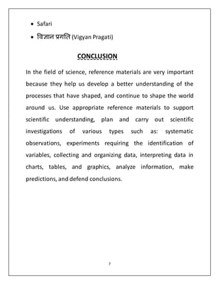 7 
 Safari 
 विज्ञान प्रगति (Vigyan Pragati) 
CONCLUSION 
In the field of science, reference materials are very important 
because they help us develop a better understanding of the 
processes that have shaped, and continue to shape the world 
around us. Use appropriate reference materials to support 
scientific understanding, plan and carry out scientific 
investigations of various types such as: systematic 
observations, experiments requiring the identification of 
variables, collecting and organizing data, interpreting data in 
charts, tables, and graphics, analyze information, make 
predictions, and defend conclusions. 
 