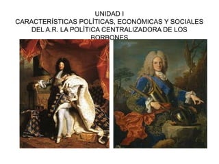 UNIDAD I 
CARACTERÍSTICAS POLÍTICAS, ECONÓMICAS Y SOCIALES 
DEL A.R. LA POLÍTICA CENTRALIZADORA DE LOS 
BORBONES 
 