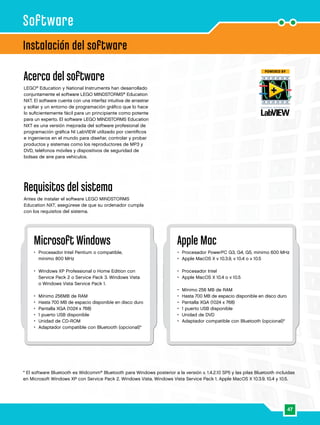 Apple Mac 
• Procesador PowerPC G3, G4, G5, mínimo 600 MHz 
• Apple MacOS X v 10.3.9, v 10.4 o v 10.5 
47 
• Procesador Intel 
• Apple MacOS X 10.4 o v 10.5 
• Mínimo 256 MB de RAM 
• Hasta 700 MB de espacio disponible en disco duro 
• Pantalla XGA (1024 x 768) 
• 1 puerto USB disponible 
• Unidad de DVD 
• Adaptador compatible con Bluetooth (opcional)* 
Software 
Instalación del software 
Acerca del software 
LEGO® Education y National Instruments han desarrollado 
conjuntamente el software LEGO MINDSTORMS® Education 
NXT. El software cuenta con una interfaz intuitiva de arrastrar 
y soltar y un entorno de programación gráfico que lo hace 
lo suficientemente fácil para un principiante como potente 
para un experto. El software LEGO MINDSTORMS Education 
NXT es una versión mejorada del software profesional de 
programación gráfica NI LabVIEW utilizado por científicos 
e ingenieros en el mundo para diseñar, controlar y probar 
productos y sistemas como los reproductores de MP3 y 
DVD, teléfonos móviles y dispositivos de seguridad de 
bolsas de aire para vehículos. 
Requisitos del sistema 
Antes de instalar el software LEGO MINDSTORMS 
Education NXT, asegúrese de que su ordenador cumpla 
con los requisitos del sistema. 
Microsoft Windows 
• Procesador Intel Pentium o compatible, 
mínimo 800 MHz 
• Windows XP Professional o Home Edition con 
Service Pack 2 o Service Pack 3. Windows Vista 
o Windows Vista Service Pack 1. 
• Mínimo 256MB de RAM 
• Hasta 700 MB de espacio disponible en disco duro 
• Pantalla XGA (1024 x 768) 
• 1 puerto USB disponible 
• Unidad de CD-ROM 
• Adaptador compatible con Bluetooth (opcional)* 
* El software Bluetooth es Widcomm® Bluetooth para Windows posterior a la versión v. 1.4.2.10 SP5 y las pilas Bluetooth incluidas 
en Microsoft Windows XP con Service Pack 2, Windows Vista, Windows Vista Service Pack 1, Apple MacOS X 10.3.9, 10.4 y 10.5. 
 