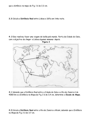que a distância no mapa da Fig. 1 é de 2,3 cm. 
3.3 Calcula a Distância Real entre Lisboa e Sófia em linha recta. 
4. O Geo resolveu fazer uma viagem de balão pelo mundo. Partiu da Cidade do Cabo, 
com o objectivo de chegar a Lisboa algumas semanas depois. 
Figura 2 
4.1 Sabendo que a Distância Real entre a Cidade do Cabo e o Rio de Janeiro é de 
4080 km e a Distância no Mapa da Fig. 2 é de 3,4 cm, determina a Escala do Mapa. 
4.2 Calcula a Distância Real entre o Rio de Janeiro e Miami, sabendo que a Distância 
no Mapa da Fig. 2 é de 3,7 cm. 
 