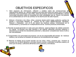 OBJETIVOS ESPECIFICOS 
1. Abrir espacios de información, reflexión y análisis sobre las consecuencias del 
calentamiento global, los efectos negativos que este tiene sobre los seres vivos y el medio 
ambiente y así concientizar a las niñas, niños de primaria, jóvenes de bachillerato y demás 
comunidad educativa sobre la necesidad de crear estrategias que se lleven a la practica 
en la cotidianidad con el fin de contribuir en la disminución de este impacto. 
2. Motivar y fomentar a los niños, niñas y jóvenes desde jardín hasta undécimo, padres de 
familia y comunidad aledaña, la practica de las cuatro RRRR,(Reciclar, Reutilizar, 
Reducir, y Respetar) con el fin de reducir los residuos sólidos, minimizando así la 
contaminación y convertirse en multiplicadores de las buenas practicas ambientales. 
3. Reciclar el papel generado en cada aula para elaborar papel ecológico de calidad, teniendo 
en cuenta el proceso que este requiere y así obtener diferentes artículos utilitarios y 
decorativos en donde los estudiantes potencien y descubran competencias hacia el arte y 
las manualidades. 
4. Comprometer a la comunidad circunvecina, con el uso responsable del manejo de residuos 
sólidos y así erradicar el botadero de basura en los alrededores del colegio. 
5. Retomar el trabajo de la huerta escolar con los niños, niñas y jóvenes que iniciaron el 
proceso con el Jardín Botánico y de esta manera motivar y estimular la siembra casera y el 
amor por el campo, cultivando alimentos como verduras y aromáticas. 
 