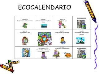 ECOCALENDARIO 
FEBRERO 2 
Día Internacional de los Humedales 
FEBRERO 7 
Día del Aire Puro en Bogotá, Día sin 
carro 
MARZO 22 
Día Mundial del Agua 
ECOCALENDARIO 
ABRIL 22 
Día Mundial de la Tierra 
MAYO 17 
Día del Reciclaje y del Reciclador 
JUNIO 5 
Día Mundial del Medio Ambiente 
(Semana) 
SEPTIEMBRE 11 Y 16 
Día de la Capa de Ozono y Día 
Mundial de la Biodiversidad 
OCTUBRE 7 
Día del Árbol y de la Alimentación ECOCALENDARIO 
 