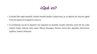 ¿Qué es? 
•Elbéisbol(delinglésbaseball),tambiénllamadobéisbolopelotabase,esundeportedeconjuntojugadoentredosequiposde9jugadorescadauno 
•EsconsideradounodelosdeportesmáspopularesenAustralia,Canadá,Colombia,CoreadelSur,Cuba, EstadosUnidos,Holanda,Italia,Japón,México,Nicaragua,Panamá,PuertoRico,República,Dominicana, Sudáfrica,TaiwányVenezuela  
