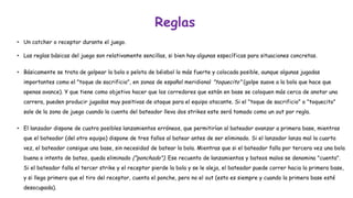 Reglas 
•Un catchero receptor durante el juego. 
•Las reglas básicas del juego son relativamente sencillas, si bien hay algunas específicas para situaciones concretas. 
•Básicamente se trata de golpear la bola o pelota de béisbollo más fuerte y colocada posible, aunque algunas jugadas importantes como el "toque de sacrificio", en zonas de español meridional "toquecito"(golpe suave a la bola que hace que apenas avance). Y que tiene como objetivo hacer que los corredores que están en base se coloquen más cerca de anotar una carrera, pueden producir jugadas muy positivas de ataque para el equipo atacante. Si el "toque de sacrificio" o "toquecito" sale de la zona de juego cuando la cuenta del bateador lleva dos strikes este será tomado como un outpor regla. 
•El lanzador dispone de cuatro posibles lanzamientos erróneos, que permitirían al bateador avanzar a primera base, mientras que el bateador (del otro equipo) dispone de tres fallos al batearantes de ser eliminado. Si el lanzador lanza mal la cuarta vez, el bateador consigue una base, sin necesidad de batear la bola. Mientras que si el bateador falla por tercera vez una bola buena o intento de bateo, queda eliminado ("ponchado"). Ese recuento de lanzamientos y bateos malos se denomina "cuenta". Si el bateador falla el tercer strike y el receptor pierde la bola y se le aleja, el bateador puede correr hacia la primera base, y si llega primero que el tiro del receptor, cuenta el ponche, pero no el out(esto es siempre y cuando la primera base esté desocupada).  