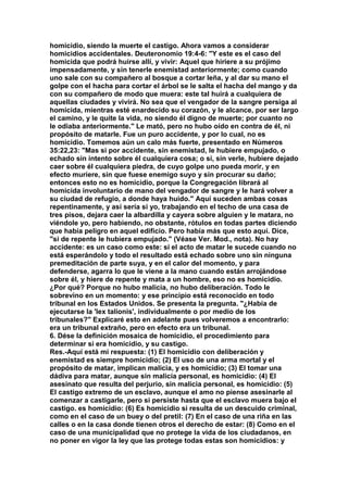 homicidio, siendo la muerte el castigo. Ahora vamos a considerar 
homicidios accidentales. Deuteronomio 19:4-6: "Y este es el caso del 
homicida que podrá huirse allí, y vivir: Aquel que hiriere a su prójimo 
impensadamente, y sin tenerle enemistad anteriormente; como cuando 
uno sale con su compañero al bosque a cortar leña, y al dar su mano el 
golpe con el hacha para cortar el árbol se le salta el hacha del mango y da 
con su compañero de modo que muera: este tal huirá a cualquiera de 
aquellas ciudades y vivirá. No sea que el vengador de la sangre persiga al 
homicida, mientras esté enardecido su corazón, y le alcance, por ser largo 
el camino, y le quite la vida, no siendo él digno de muerte; por cuanto no 
le odiaba anteriormente." Le mató, pero no hubo oído en contra de él, ni 
propósito de matarle. Fue un puro accidente, y por lo cual, no es 
homicidio. Tomemos aún un calo más fuerte, presentado en Números 
35:22,23: "Mas si por accidente, sin enemistad, le hubiere empujado, o 
echado sin intento sobre él cualquiera cosa; o si, sin verle, hubiere dejado 
caer sobre él cualquiera piedra, de cuyo golpe uno pueda morir, y en 
efecto muriere, sin que fuese enemigo suyo y sin procurar su daño; 
entonces esto no es homicidio, porque la Congregación librará al 
homicida involuntario de mano del vengador de sangre y le hará volver a 
su ciudad de refugio, a donde haya huido." Aquí suceden ambas cosas 
repentinamente, y así sería si yo, trabajando en el techo de una casa de 
tres pisos, dejara caer la albardilla y cayera sobre alguien y le matara, no 
viéndole yo, pero habiendo, no obstante, rótulos en todas partes diciendo 
que había peligro en aquel edificio. Pero había más que esto aquí. Dice, 
"si de repente le hubiera empujado." (Véase Ver. Mod., nota). No hay 
accidente: es un caso como este: sí el acto de matar le sucede cuando no 
está esperándolo y todo el resultado está echado sobre uno sin ninguna 
premeditación de parte suya, y en el calor del momento, y para 
defenderse, agarra lo que le viene a la mano cuando están arrojándose 
sobre él, y hiere de repente y mata a un hombre, eso no es homicidio. 
¿Por qué? Porque no hubo malicia, no hubo deliberación. Todo le 
sobrevino en un momento: y ese principio está reconocido en todo 
tribunal en los Estados Unidos. Se presenta la pregunta. "¿Había de 
ejecutarse la 'lex talionis', individualmente o por medio de los 
tribunales?" Explicaré esto en adelante pues volveremos a encontrarlo: 
era un tribunal extraño, pero en efecto era un tribunal. 
6. Dése la definición mosaica de homicidio, el procedimiento para 
determinar si era homicidio, y su castigo. 
Res.-Aquí está mi respuesta: (1) El homicidio con deliberación y 
enemistad es siempre homicidio; (2) El uso de una arma mortal y el 
propósito de matar, implican malicia, y es homicidio; (3) El tomar una 
dádiva para matar, aunque sin malicia personal, es homicidio: (4) El 
asesinato que resulta del perjurio, sin malicia personal, es homicidio: (5) 
El castigo extremo de un esclavo, aunque el amo no piense asesinarle al 
comenzar a castigarle, pero si persiste hasta que el esclavo muera bajo el 
castigo. es homicidio: (6) Es homicidio si resulta de un descuido criminal, 
como en el caso de un buey o del pretil: (7) En el caso de una riña en las 
calles o en la casa donde tienen otros el derecho de estar: (8) Como en el 
caso de una municipalidad que no protege la vida de los ciudadanos, en 
no poner en vigor la ley que las protege todas estas son homicidios: y 
 