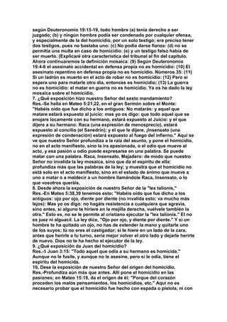 según Deuteronomio 19:15-19, todo hombre (a) tenía derecho a ser 
juzgado; (b) y ningún hombre podía ser condenado por cualquier ofensa, 
y especialmente de la del homicidio, por un solo testigo; era preciso tener 
dos testigos, pues no bastaba uno: (c) No podía darse fianza: (d) no se 
permitía una multa en caso de homicidio: (e) y un testigo falso había de 
ser muerto. (Explicaré otra característica del tribunal al fin del capitulo. 
Ahora continuaremos la definición mosaica: (9) Según Deuteronomio 
19:4-6 el asesinato accidental en defensa propia no es homicidio: (10) El 
asesinato repentino en defensa propia no es homicidio. Números 35: (11) 
Si un ladrón es muerto en el acto de robar no es homicidio: (12) Pero si 
espera uno para matarle otro día, entonces es homicidio; (13) La guerra 
no es homicidio: el matar en guerra no es homicidio. Ya os he dado la ley 
mosaica sobre el homicidio. 
7. ¿Qué exposición hizo nuestro Señor del sexto mandamiento? 
Res.-Se halla en Mateo 5:21,22, en el gran Sermón sobre el Monte: 
"Habéis oído que fue dicho a los antiguos: No matarás: y aquel que 
matare estará expuesto al juicio: mas yo os digo: que todo aquel que se 
enojare locamente con su hermano, estará expuesto al Juicio: y el que 
dijere a su hermano: Raca (una expresión de menosprecio), estará 
expuesto al concilio (el Sanedrín); y el que le dijere, ¡Insensato (una 
expresión de condenación) estará expuesto al fuego del infierno." Aquí se 
ve que nuestro Señor profundiza a la raíz del asunto, y pone el homicidio, 
no en el acto manifiesto, sino la ira apasionada, o el odio que mueve al 
acto, y esa pasión u odio puede expresarse en una palabra. Se puede 
matar con una palabra. Raca, Insensato, Majadero: de modo que nuestro 
Señor no invalida la ley mosaica, sino que da el espíritu de ella; 
profundiza más que las palabras de la ley; y muestra que el homicidio no 
está solo en el acto manifiesto, sino en el estado de ánimo que mueve a 
uno a matar o a maldecir a un hombre llamándole Raca, Insensato, o lo 
que vosotros queráis, 
8. Desde ahora la exposición de nuestro Señor de la "lex talionis," 
Res.-En Mateo 5:38,39 tenemos esto: "Habéis oído que fue dicho a los 
antiguos: ojo por ojo, diente por diente (no invalida esto: va mucho más 
lejos): Mas yo os digo: no hagáis resistencia a cualquiera que agravia, 
sino antes, si alguno te hiriere en la mejilla derecha, vuélvele también la 
otra." Esto es, no se le permite al cristiano ejecutar la "lex talionis." El no 
es juez ni alguacil. La ley dice, "Ojo por ojo, y diente por diente." Y si un 
hombre te ha quitado un ojo, no has de extender la mano y quitarle uno 
de los suyos; tú no eres el castigador; si te hiere en un lado de la cara, 
antes que herirle a tu turno, sería mejor volver el otro lado y dejarle herirte 
de nuevo. Dios no te ha hecho el ejecutor de la ley. 
9. ¿Qué exposición da Juan del homicidio? 
Res.-1 Juan 3:15: "Todo aquel que odia a su hermano es homicida." 
Aunque no le fusile, y aunque no le asesine, pero si le odia, tiene el 
espíritu del homicida. 
10. Dese la exposición de nuestro Señor del origen del homicidio. 
Res.-Profundiza aún más que antes. Allí pone el homicidio en las 
pasiones; en Mateo 15:19, da el origen de él: "Porque del corazón 
proceden los malos pensamientos, los homicidios, etc." Aquí no es 
necesario probar que el homicidio fue hecho con espada o pistola, ni con 
 