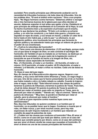 sociedad. Pero enseña principios que últimamente acabarán con la 
necesidad de tribunales humanos y de toda clase de tribunales. Uno de 
los profetas dice, "El será el árbitro entre naciones." Dice a sus propios 
hijos, "No litigue hermano contra hermano." Debemos arbitrar o escoger 
dos o tres hermanos buenos de la iglesia para que ellos decidan el 
asunto; debemos soportar el mal antes que apelar a la ley. Estableció el 
gran principio de arbitraje manifestado en la Comisión de la Haya, la cual 
ha hecho muchísimo bien y da expresión al principio que él enseña, 
según lo que declaran los profetas. "El león y el cordero se echarán 
juntos, y un niño los conducirá, y no habrá más guerra, y forjarán sus 
espadas en rejas de arado, y sus lanzas en hoces, y desde un cabo de la 
tierra hasta el otro habrá paz, y sólo la paz." Lo efectuará, no por 
legislación política, sino inculcando los principios que formarán la 
opinión pública y se extenderán hasta que venga un milenio de gloria en 
el poder de sus enseñanzas. 
17. ¿Cuál es la naturaleza del homicidio? 
Res.- Tiene como una docena de elementos: (1) El sacrilegio, porque mata 
uno al que tiene la imagen de Dios; en esto consiste el sacrilegio del 
homicidio; (2) También el que es matado es un hermano; se destruye un 
miembro de la sociedad, y la gran razón de la legislación contra el 
homicidio es que el hombre es hecho a la imagen de Dios, etc. 
18. Cátense casos especiales de homicidio. 
Res. -(1) Homicidio, el matar a un hombre; - (2) Suicidio, el matar a si 
mismo; (3) El parricidio, el matar al padre: (4) El infanticidio, el matar a 
infantes; y el feticidio, el matar a niños no nacidos. Cada uno de éstos es 
homicidio. 
19. Dese el caso del juez negro. 
Res.-En tiempo de la Reconstrucción algunos negros, llegaron a ser 
oficiales, y muy cerca del límite entre Arkansas y Texas, un negro llegó a 
ser juez. Uno de los casos que le fueron presentados fue el de un hombre 
que había matado a otro y le había robado su caballo. Cuando le trajeron 
ante el negro, éste le dijo: "Este tribunal conoce dos clases de justicia: 
tenemos la justicia de Arkansas y tenemos la justicia de Texas. Pues bien, 
¿Cuál de éstas deseas? Si quieres la justicia de Texas te pondré en 
libertad por matar al hombre- pues esto no importa en Texas, pero te 
ahorcaré por robar el caballo." "Siendo así," dijo el criminal, "déme Ud. la 
justicia de Arkansas." "Muy bien, te pondré en libertad por robar el 
caballo, pero te ahorcaré por matar al hombre:” 
20. ¿Cuál es el gran reproche contra nuestras leyes como son 
administradas? 
Res.-Que los tribunales no quieren condenar a un hombre por el 
homicidio; no es posible hacer que lo hagan. Condenan a muerte por el 
robo, sin faltar nunca, y por otras muchas cosas, pero hay más 
esperanzas de salir impune matando a un hombre que robando un 
costalito de papel de palomitas de maíz. 
21. ¿Cuáles son las causas que conducen al homicidio? Res.-EI amor al 
dinero; como en el caso del que mató por dádiva; como en el caso del 
hombre que cometió perjurio por dinero; como en el caso del cantinero, 
que por amor al dinero vendía las cosas que causaban el homicidio. El 
amor al dinero es una de las causas principales del homicidio. 
 