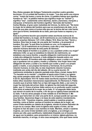 Res,-Estos pasajes del Antiguo Testamento enseñan cuatro grandes 
lecciones: (1) La unidad del hombre y la mujer: "Los dos serán una misma 
carne," hueso de hueso y carne de carne. La palabra hebrea que significa 
hombre es "ish"; la palabra hebrea que significa mujer es "isshah" y 
significa "esa". Justamente como decimos, barón y baronesa, marqués y 
marquesa: el femenino del hombre significa "derivado del hombre." 
Carlos Wesley, el gran autor metodista de himnos, ha dicho así: "No tomó 
la mujer de la cabeza del hombre para que se enseñoreara de éste; no la 
tomó de sus pies como si tuviera ella que ser la tarima del ser más fuerte; 
sino que la formó, tomándola de su lado, para que fuese su esposa y su 
igual." 
Esta es la primera lección que enseñan estas escrituras acerca de la 
unidad del hombre y la mujer. (2) El matrimonio es una institución divina. 
Esto lo enseñan Génesis 1:27; 2:22 y Mateo 19:6. Dios los hizo "Varón y 
hembra. Dios hizo la mujer de una parte 4e1 hombre, y la presentó al 
hombre. Por esto "lo que Dios ha juntado en uno, no lo separe el 
hombre." (3) El matrimonio es la primera y más alta y más importante 
relación humana derivada de esta parte de Génesis: 
"Por tanto dejará el hombre a su padre y a su y quedará unido a su mujer" 
(Génesis 2:24). Lo que se establece la relación de matrimonio, se 
establece una nueva familia; y aquella obligación matrimonial es superior 
a toda otra obligación humana, o toda obligación basada sobre una 
relación humana. El hombre está más obligado a amar y cuidar a su mujer 
que a quedarse con su padre y madre y cuidarlos. Una mujer tiene más 
obligación de amar y cuidar a su marido que cuidar y amar a su propio 
padre o madre, o sus propios hermanos y hermanas. Es la primera 
relación humana, la más alta, la más importante relación humana, 
instituida aún antes del día del sábado. (4) La cuarta lección: El 
matrimonio simboliza la relación pactada entre Dios e Israel, Isaías 54:5: 
"Tu hacedor es tu marido": y también el pacto entre Cristo y su iglesia. 
Hay varios pasajes sobre esto: Romanos 5:14; II Corintios 11:2; Efesios 
5:22-33; Apocalipsis 19:5-10: todas estas escrituras expresan esta idea; 
todos ellos necesitan mencionarse especialmente. En Romanos 5, Pablo 
muestra que el primer Adán fue un tipo del segundo Adán, y así como la 
mujer fue derivada del primer Adán -la iglesia fue derivada del segundo 
Adán: que 5.1 Como el primer Adán estuvo en un profundo sueño cuando 
Dios tomó el material de la mujer de su lado, 5.1 al segundo Adán tenia 
que dormir el sueño de la muerte, a fin de que su iglesia fuese extraída de 
su lado. Y de los otros pasajes el más notable es el de Efesios 5. Me 
parece que haría bien en citar una parte de él, aunque puede ser que sea 
muy familiar. Queremos llegar a la base de este séptimo mandamiento. 
Dice Efe, 5:22: "Vosotras mujeres, estad sujetas a vuestros propios 
maridos, como al Señor: porque el hombre es cabeza de la mujer, así 
como Cristo también es cabeza de la Iglesia, siendo él mismo Salvador de 
la que es su cuerpo. Mas como la Iglesia esta sujeta a Cristo, así las 
mujeres lo han de estar a sus maridos en todo. Maridos, amad a vuestras 
mujeres, así como Cristo también amó a la Iglesia, y se entregó a sí 
mismo por ella; para santificaría, habiéndola limpiado con el lavamiento 
de agua con la palabra; para presentarla a sí mismo, Iglesia gloriosa, no 
teniendo mancha, ni arruga, ni otra cosa semejante, sino que fuese santa 
 