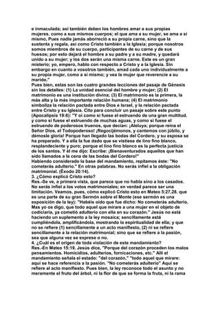 e inmaculada; así también deben los hombres amar a sus propias 
mujeres. como a sus mismos cuerpos; el que ama a su mujer, se ama a sí 
mismo, Pues nadie jamás aborreció a su propia carne, sino que la 
sustenta y regala, así como Cristo también a la Iglesia; porque nosotros 
somos miembros de su cuerpo, participantes de su carne y de sus 
huesos; por esto dejará el hombre a su padre y a su madre, y quedará 
unido a su mujer; y los dos serán una misma carne. Este es un gran 
misterio; yo, empero, hablo con respecto a Cristo y a la Iglesia. Sin 
embargo en cuanto a vosotros también, amad cada uno individualmente a 
su propia mujer, como a sí mismo; y vea la mujer que reverencie a su 
marido." 
Pues bien, estas son las cuatro grandes lecciones del pasaje de Génesis 
sin los detalles: (1) La unidad esencial del hombre y mujer; (2) El 
matrimonio es una institución divina; (3) El matrimonio es la primera, la 
más alta y la más importante relación humana; (4) El matrimonio 
simboliza la relación pactada entre Dios e Israel, y la relación pactada 
entre Cristo y su Iglesia. Cito para concluir un pasaje sobre este punto 
(Apocalipsis 19:6): "Y oí como si fuese el estruendo de una gran multitud. 
y como si fuese el estruendo de muchas aguas, y como si fuese el 
estruendo de poderosos truenos, que decían: ¡Aleluya; porque reina el 
Señor Dios, el Todopoderoso! ¡Regocijémonos, y cantemos con júbilo, y 
démosle gloria! Porque han llegado las bodas del Cordero, y su esposa se 
ha preparado. Y a ella la fue dado que se vistiese de lino fino blanco, 
resplandeciente y puro; porque el lino fino blanco es la perfecta justicia 
de los santos. Y él me dijo: Escribe: ¡Bienaventurados aquellos que han 
sido llamados a la cena de las bodas del Cordero!" 
Habiendo considerado la base del mandamiento, repitamos éste: "No 
cometerás adulterio." En otras palabras. No serás infiel a la obligación 
matrimonial. (Éxodo 20:14). 
3. ¿Cómo explicó Cristo esto? 
Res.-Se ve, a primera vista, que parece que no habla sino a los casados. 
No serás infiel a los votos matrimoniales; en verdad parece ser una 
limitación. Veamos, pues, cómo explicó Cristo esto en Mateo 5:27,28. que 
es una parte de su gran Sermón sobre el Monte (ese sermón es una 
exposición de la ley): "Habéis oído que fue dicho: No cometerás adulterio. 
Mas yo os digo, que todo aquel que mirare a una mujer en el objeto de 
codiciaría, ya cometió adulterio con ella en su corazón." Jesús no está 
haciendo un suplemento a la ley mosaica; sencillamente está 
cumpliéndola, amplificándola, mostrando la espiritualidad de ella; y que 
no se refiere (1) sencillamente a un acto manifiesto, (2) ni se refiere 
sencillamente a la relación matrimonial; sino que se refiere a la pasión, 
sea que alguna vez se exprese o no. 
4. ¿Cuál es el origen de toda violación de este mandamiento? 
Res.-En Mateo 15:19. Jesús dice, "Porque del corazón proceden los malos 
pensamientos. Homicidios, adulterios, fornicaciones, etc." Allí el 
mandamiento señala el estado: "del corazón," "todo aquel que mirare: 
aquí se hace referencia a la pasión. "No cometerás adulterio" Aquí se 
refiere al acto manifiesto. Pues bien, la ley reconoce todo el asunto y no 
meramente el fruto del árbol, ni la flor de que se forma la fruta, ni la rama 
 