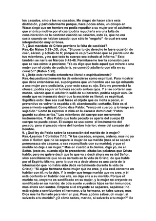 los casados, sino a los no casados. Me alegro de hacer clara esta 
distinción, y particularmente porque, hace pocos años, un obispo en 
Waco alegó que un hombre no podía repudiar a su mujer por el adulterio; 
que el único motivo por el cual podría repudiarla era una falta de 
consideración de la castidad cuando se casaron, esto es, que no era 
casta cuando se habían casado; que sólo le "engaño" -lo cual era una 
interpretación muy errónea. 
7. ¿Qué mandato de Cristo previene la falta de castidad? 
Res.-En Mateo 5:29~,3O, dice: "Sí pues tu ojo derecho te fuere ocasión de 
caer, sácalo. y échalo de ti; porque te es provechoso que se pierda uno de 
tus miembros, y no que todo tu cuerpo sea echado al infierno." Esto 
también se narra en Marcos 9:43-48. Permítaseme leer la conexión para 
que se vea cómo la previene: "Yo os digo que todo aquel que mirare a una 
mujer con el objeto de codiciaría, ya cometió adulterio con ella en su 
corazón" (Mateo 5:28). 
8. ¿Debe este remedio entenderse literal o espiritualmente? 
Res.-Incuestionablemente ha de entenderse como espiritual. Para mostrar 
que debe entenderse así, supongamos que un hombre usa su ojo mirando 
a una mujer para codiciaría, y por esto saca su ojo. Esto no prevendrá la 
ofensa; podría seguir si hubiera sacado ambos ojos. Y si se cortaran sus 
manos, siendo que el adulterio salió de su corazón, podría seguir aún. De 
modo que es insensato decir que la escisión es literal; es espiritual. 
Significa esto: Que sea cual fuese el objeto que os incita a pecar, el 
preventivo es volver la espalda a él; abandonadlo; cortadlo. Este es el 
pensamiento espiritual. Como dice Pablo: "Venzo mí cuerpo. y lo tengo en 
sujeción." Como lo expresó la niña en la escuela dominical: "Pablo 
guardó su alma arriba." Los miembros del cuerpo son meramente 
instrumentos. Y dice Pablo que todo pecado es aparte del cuerpo El 
cuerpo no puede pecar. El cuerpo se usa como el instrumento del 
pecado, pero el pecado viene del hombre interior; viene del corazón del 
hombre. 
9. ¿Qué ley da Pablo sobre la separación del marido de la mujer? 
Res.-Leamos 1 Corintios 7:10: "A los casados, empero, ordeno, mas no yo 
sino el Señor: que no se separe la mujer de su marido (mas si se separa 
permanezca sin casarse, o sea reconciliada con su marido); y que el 
marido no deje a su mujer." Mas en cuanto a lo demás, digo yo, no el 
Señor. (esto es, cuando dijo lo precedente, citaba las palabras que Cristo 
habló; pero no quiere decir que lo que va a decir ahora no es del Señor, 
sino sencillamente que no es narrado en la vida de Cristo; de que habla 
por el Espíritu Mismo, pero lo que va a decir ahora es una parte de la 
información que no había sido dada verbalmente durante la vida de 
Cristo); "Si algún hermano tiene mujer que no cree, y ella está contenta en 
habitar con él, no la deje. Y la mujer que tenga marido que no cree, y él 
esté contento en habitar con ella, no deje ella a su marido. Porque el 
marido no, creyente es santificado en su mujer, y la mujer no creyente es 
santificada en su marido: de otra suerte vuestros hijos serian inmundos; 
mas ahora son santos. Empero si el creyente se separare, sepárese; no 
está sujeto a servidumbre el hermano, o la hermana, en tales casos; mas 
Dios nos ha llamado para vivir en paz. Pues ¿cómo sabes, oh mujer, si 
salvarás a tu marido? ¿O cómo sabes, marido, si salvarás a tu mujer?" Se 
 