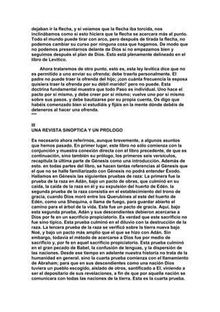 dejaban ir la flecha, y si veíamos que la flecha iba torcida, nos 
inclinábamos como si esto hiciera que la flecha se acercara más al punto. 
Todo el mundo puede tirar con arco, pero después de tirada la flecha, no 
podemos cambiar su curso por ninguna cosa que hagamos. De modo que 
no podemos presentarnos delante de Dios si no empezamos bien y 
seguimos después el plan de Dios. Esto está plenamente delineado en el 
libro de Levítico. 
Ahora trataremos de otro punto, esto es, esta ley levítica dice que no 
es permitido a uno enviar su ofrenda; debe traerla personalmente. El 
padre no puede traer la ofrenda del hijo; ¡con cuánta frecuencia la esposa 
quisiera traer la ofrenda por su débil marido!' pero no puede. Esta 
doctrina fundamental muestra que todo Paso es individual. Uno hace el 
pacto por sí mismo, y debe creer por si mismo; vuelve uno por sí mismo 
sobre sus pasos. y debe bautizarse por su propia cuenta, Os digo que 
habéis comenzado bien si estudiáis y fijáis en la mente dónde debéis de 
deteneros al hacer una ofrenda. 
*** 
III 
UNA REVISTA SINOPTICA Y UN PROLOGO 
Es necesario ahora referirnos, aunque brevemente, a algunos asuntos 
que hemos pasado. En primer lugar, este libro no sólo comienza con la 
conjunción y muestra conexión directa con el libro precedente, de que es 
continuación, sino también su prólogo, los primeros seis versículos, 
recapitula la última parte de Génesis como una introducción. Además de 
esto. en todas partes del libro, se hacen tantas referencias al Génesis que 
el que no se halle familiarizado con Génesis no podrá entender Éxodo. 
Hallamos en Génesis las siguientes pruebas de raza: La primera fue la 
prueba de la raza en Adán, bajo un pacto de obras, que culminó en su 
caída, la caída de la raza en él y su expulsión del huerto de Edén. la 
segunda prueba de la raza consistía en el establecimiento del trono de 
gracia, cuando Dios moró entre los Querubines al este del huerto de 
Edén, como una Shequina, o llama de fuego, para guardar abierto el 
camino para el árbol de la vida. Este fue un pacto de gracia. Aquí, bajo 
esta segunda prueba, Adán y sus descendientes debieron acercarse a 
Dios por fe en un sacrificio propiciatorio. Es verdad que este sacrificio no 
fue sino típico. Esta prueba culminó en el diluvio con la destrucción de la 
raza. La tercera prueba de la raza se verificó sobre la tierra nueva bajo 
Noé, y bajo un pacto más amplio que el que se hizo con Adán. Sin 
embargo, todavía el método de acercarse a Dios fue por medio de 
sacrificio y, por fe en aquel sacrificio propiciatorio. Esta prueba culminó 
en el gran pecado de Babel, la confusión de lenguas, y la dispersión de 
las naciones. Desde ese tiempo en adelante nuestra historia no trata de la 
humanidad en general. sino la cuarta prueba comienza con el llamamiento 
de Abraham; para que en sus descendientes como una nación Dios 
tuviera un pueblo escogido, aislado de otros, santificado a El, viniendo a 
ser el depositario de sus revelaciones, a fin de que por aquella nación se 
comunicara con todas las naciones de la tierra. Esta es la cuarta prueba. 
 