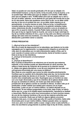 ideal, no pueda ser una escala graduada a fin de que se adapte a la 
enfermedad humana. La ley es santa, la ley es justa, la ley es buena; y no 
se puede bajar 100 millas para que se adapte a un hombre, 1000 millas 
para que se adapte a otro. 10.000 millas para que se adapte aun a otro y 
así por el estilo: además, no es distinta en una parte del mundo de lo que 
es en otra parte; tiene que quedarse como Dios la dio: no se debe violar 
esa ley ni aun en el corazón de uno: no se debe violar siquiera en el 
pensamiento: ni mucho menos en acto. Esta es la ley. La justificación 
remedia todas las ofensas: la convicción y la petición remedian todas 
estas violaciones de ella: la santificación pondrá a uno en el estado en 
que al fin no querrá violarlo. Cuando Pablo había acabado de dar la ley, 
dice que la ley es vigente hasta la muerte, así como la mujer está bajo la 
ley de su marido mientras él vive, y que no hay sólo una ofensa conocida 
debajo del cielo entre los hombres, a la vista de Dios, que justificará una 
absolución y permitirá volver a casarse. 
OTRAS PREGUNTAS 
1. ¿Qué es la ley en los miembros? 
Res.-Es el resto de depravación en la naturaleza, que todavía no ha sido 
sojuzgado por la regeneración. La regeneración imparte un principio de 
vida, pero la naturaleza aun no está enteramente sujeta a Dios, por lo 
cual, usando el cuerpo como un instrumento, tienta al hombre a pecar. 
Esta es la ley en los miembros. 
2. ¿Incluye la fornicación a la borrachera? 
Res.-No. 
3. ¿Incluye el desenfreno? 
Res.-Cuando el desenfreno se relaciona con el asunto que estamos 
tratando, sí Un hombre puede ser desenfrenado en otros asuntos, Se 
refiere a toda forma de violación de la pureza en la relación sexual. 
4. ¿Debe una iglesia disciplinar a uno de sus miembros que se case con 
una persona divorciada por una causa no bíblica? 
Res.-Esta es una cuestión que nunca ha sido resuelta prácticamente. 
Confieso que la cuestión de la disciplina bajo esta ley, me ha tenido más 
perplejo que todas las demás en el mundo. Y se presentarán casos 
mucho más complicados que éste. Supóngase que un hombre se casa 
con una mujer divorciada y que él es miembro de la iglesia desde antes 
de que se cometiera la ofensa, de modo que éste estuvo bajo la 
jurisdicción de la iglesia cuando se cometió la ofensa. A haber sido yo el 
predicador y haber sabido que estaba para casarse con la mujer 
divorciada, y esto no por un motivo bíblico. no habría oficiado en su 
matrimonio. Si me hubiera preguntado si era lícito, bajo Cristo, le habría 
dicho que no, y que si él violaba aquel mandamiento, repudiaría su lealtad 
a Jesucristo. Recibí una carta muy conmovedora no hace muchos meses, 
de uno de los mejores hombres y de una de las mejores señoritas que 
jamás he conocido. Dudo que se halle en alguna iglesia una joven 
cristiana más pura, ni más casta que ella, En cuanto al hombre, había sido 
divorciado pero no por motivo bíblico. Habían pasado años; su esposa 
vivía aun, pero no se habla vuelto a casar. Llegó a amar a esta señorita, y 
ellos me escribieron preguntando si podrían bajo la ley de Cristo, casarse. 
 