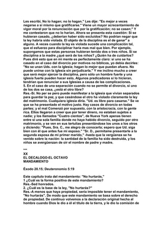 Les escribí, No lo hagan; no lo hagan." Les dije: "Es mejor a veces 
negarse a sí mismo que gratificarse." Viene un mayor acrecentamiento de 
vigor moral por la renunciación que por la gratificación; no se casen;" Y 
me contestaron que no lo harían. Ahora se presenta esta cuestión: Si se 
hubieran casado, ¿deberían haber sido excluidos? No podrían negar que 
la ley habría sido violada. El objeto de la disciplina es el de ganar" a 
alguno. A veces cuando la ley es violada sucede una complicación tal, 
que el esfuerzo para disciplinar haría mas mal que bien. Por ejemplo, 
supongamos que estas personas hubieran tenido dos o tres niños. Si se 
disciplina a la madre ¿qué será de los niños? ¿Quién ha de cuidarlos? 
Pues diré esto que en mi mente es perfectamente claro: si uno se ha 
casado en el caso del divorcio por motivos no bíblicos, yo debía decirles: 
"No se unan Uds. con la iglesia; hagan lo mejor que puedan afuera. No 
puede unirse con la iglesia sin perjudicarla." Y me inclino mucho a creer 
que será mejor ejercer la disciplina, pero sólo un hombre fuerte y una 
iglesia fuerte pueden hacer esto, Algunos predicadores si lo hicieran, 
tendrían que renunciar a sus Iglesias a causa de las complicaciones. 
5. En el caso de una separación cuando no se permite el divorcio, si uno 
de los dos se casa, ¿está el otro libre? 
Res.-Sí. No per se pero puede manifestar a la iglesia que vivían separados 
para guardar la paz, y que casándose el otro ha violado claramente la ley 
del matrimonio. Cualquiera iglesia diría. "Ud. es libre para casarse." Se ve 
que se ha presentado el motivo justo. Hay casos de divorcio en todas 
partes; y el mal Comenzó por supuesto, con la aristocracia, con la gente 
rica. Ellos llegaron a creer que por tener dinero, no estaban sujetos a 
nadie; y los llamados "Cuatro cientos", de Nueva York apenas tienen 
entre si una sola familia donde no haya habido divorcio, seguido por otro 
matrimonio, y se ven en sus tertulias presentándose los unos a los otros 
y diciendo: "Pues, Sra. C., me alegro de conocerla; espero que Ud. siga 
bien con él que antes fue mi esposo." "Sr. D., permítame presentarle a la 
segunda esposa de mi primer marido," -hasta que la vergüenza se ha 
venido sobre la nación: la santidad de la familia ha sido destruida, y los 
niños se avergüenzan de oír el nombre de padre y madre. 
*** 
XX 
EL DECALOGO-EL OCTAVO 
MANDAMIENTO 
Éxodo 20.15; Deuteronomio 5:19 
Este capitulo trata del mandamiento: "No hurtarás," 
1 ¿Cuál es la forma positiva de este mandamiento? 
Res.-Sed honrados. 
2. ¿Cuál es la base de la ley, "No hurtarás?" 
Res.-A menos que haya propiedad, seria imposible tener el mandamiento, 
"No hurtarás". De modo que este mandamiento se basa sobre el derecho 
de propiedad. De continuo volvemos a la declaración original hecha al 
hombre cuando Dios le dio a él el título de la tierra, y le dio la comisión de 
 