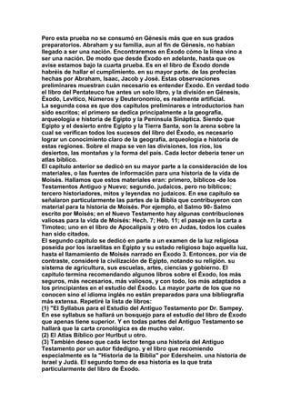 Pero esta prueba no se consumó en Génesis más que en sus grados 
preparatorios. Abraham y su familia, aun al fin de Génesis, no habían 
llegado a ser una nación. Encontraremos en Éxodo cómo la línea vino a 
ser una nación. De modo que desde Éxodo en adelante, hasta que os 
avise estamos bajo la cuarta prueba. Es en el libro de Éxodo donde 
habréis de hallar el cumplimiento. en su mayor parte. de las profecías 
hechas por Abraham, Isaac, Jacob y José. Estas observaciones 
preliminares muestran cuán necesario es entender Éxodo. En verdad todo 
el libro del Pentateuco fue antes un solo libro, y la división en Génesis, 
Éxodo, Levítico, Números y Deuteronomio, es realmente artificial. 
La segunda cosa es que dos capítulos preliminares e introductorios han 
sido escritos; el primero se dedica principalmente a la geografía, 
arqueología e historia de Egipto y la Península Sináptica. Siendo que 
Egipto y el desierto entre Egipto y la Tierra Santa, son la arena sobre la 
cual se verifican todos los sucesos del libro del Éxodo, es necesario 
lograr un conocimiento claro de la geografía, arqueología e historia de 
estas regiones. Sobre el mapa se ven las divisiones, los ríos, los 
desiertos, las montañas y la forma del país. Cada lector debería tener un 
atlas bíblico. 
El capítulo anterior se dedicó en su mayor parte a la consideración de los 
materiales, o las fuentes de información para una historia de la vida de 
Moisés. Hallamos que estos materiales eran: primero, bíblicos -de los 
Testamentos Antiguo y Nuevo; segundo, judaicos, pero no bíblicos; 
tercero historiadores, mitos y leyendas no judaicos. En ese capítulo se 
señalaron particularmente las partes de la Biblia que contribuyeron con 
material para la historia de Moisés. Por ejemplo, el Salmo 90- Salmo 
escrito por Moisés; en el Nuevo Testamento hay algunas contribuciones 
valiosas para la vida de Moisés: Hech. 7; Heb. 11; el pasaje en la carta a 
Timoteo; uno en el libro de Apocalipsis y otro en Judas, todos los cuales 
han sido citados. 
El segundo capitulo se dedicó en parte a un examen de la luz religiosa 
poseída por los israelitas en Egipto y su estado religioso bajo aquella luz, 
hasta el llamamiento de Moisés narrado en Éxodo 3. Entonces, por vía de 
contraste, consideré la civilización de Egipto, notando su religión. su 
sistema de agricultura, sus escuelas, artes, ciencias y gobierno. El 
capitulo termina recomendando algunos libros sobre el Éxodo, los más 
seguros, más necesarios, más valiosos, y con todo, los más adaptados a 
los principiantes en el estudio del Éxodo. La mayor parte de los que no 
conocen sino el idioma inglés no están preparados para una bibliografía 
más extensa. Repetiré la lista de libros: 
(1) "El Syllabus para el Estudio del Antiguo Testamento por Dr. Sampey. 
En ese syllabus se hallará un bosquejo para el estudio del libro de Éxodo 
que apenas tiene superior. Y en todas partes del Antiguo Testamento se 
hallará que la carta cronológica es de mucho valor. 
(2) El Atlas Bíblico por Hurlbut u otro. 
(3) También deseo que cada lector tenga una historia del Antiguo 
Testamento por un autor fidedigno. y el libro que recomiendo 
especialmente es la "Historia de la Biblia" por Edersheím. una historia de 
Israel y Judá. El segundo tomo de esa historia es la que trata 
particularmente del libro de Éxodo. 
 