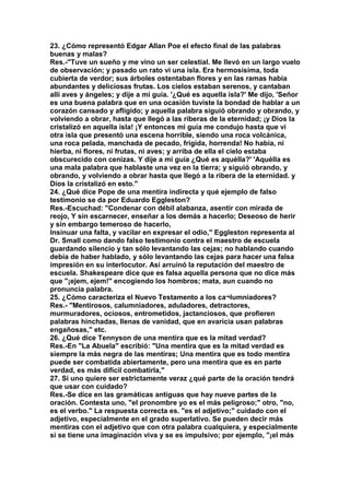 23. ¿Cómo representó Edgar Allan Poe el efecto final de las palabras 
buenas y malas? 
Res.-"Tuve un sueño y me vino un ser celestial. Me llevó en un largo vuelo 
de observación; y pasado un rato vi una isla. Era hermosísima, toda 
cubierta de verdor; sus árboles ostentaban flores y en las ramas había 
abundantes y deliciosas frutas. Los cielos estaban serenos, y cantaban 
allí aves y ángeles; y dije a mi guía. '¿Qué es aquella isla?' Me dijo, 'Señor 
es una buena palabra que en una ocasión tuviste la bondad de hablar a un 
corazón cansado y afligido; y aquella palabra siguió obrando y obrando, y 
volviendo a obrar, hasta que llegó a las riberas de la eternidad; ¡y Dios la 
cristalizó en aquella isla! ¡Y entonces mi guía me condujo hasta que vi 
otra isla que presentó una escena horrible, siendo una roca volcánica, 
una roca pelada, manchada de pecado, frígida, horrenda! No había, ni 
hierba, ni flores, ni frutas, ni aves; y arriba de ella el cielo estaba 
obscurecido con cenizas. Y dije a mi guía ¿Qué es aquélla?' 'Aquélla es 
una mala palabra que hablaste una vez en la tierra; y siguió obrando, y 
obrando, y volviendo a obrar hasta que llegó a la ribera de la eternidad. y 
Dios la cristalizó en esto." 
24. ¿Qué dice Pope de una mentira indirecta y qué ejemplo de falso 
testimonio se da por Eduardo Eggleston? 
Res.-Escuchad: "Condenar con débil alabanza, asentir con mirada de 
reojo, Y sin escarnecer, enseñar a los demás a hacerlo; Deseoso de herir 
y sin embargo temeroso de hacerlo, 
Insinuar una falta, y vacilar en expresar el odio," Eggleston representa al 
Dr. Small como dando falso testimonio contra el maestro de escuela 
guardando silencio y tan sólo levantando las cejas; no hablando cuando 
debía de haber hablado, y sólo levantando las cejas para hacer una falsa 
impresión en su interlocutor. Así arruinó la reputación del maestro de 
escuela. Shakespeare dice que es falsa aquella persona que no dice más 
que "¡ejem, ejem!" encogiendo los hombros; mata, aun cuando no 
pronuncia palabra. 
25. ¿Cómo caracteriza el Nuevo Testamento a los ca¬lumniadores? 
Res.- "Mentirosos, calumniadores, aduladores, detractores, 
murmuradores, ociosos, entrometidos, jactanciosos, que profieren 
palabras hinchadas, llenas de vanidad, que en avaricia usan palabras 
engañosas," etc. 
26. ¿Qué dice Tennyson de una mentira que es la mitad verdad? 
Res.-En "La Abuela" escribió: "Una mentira que es la mitad verdad es 
siempre la más negra de las mentiras; Una mentira que es todo mentira 
puede ser combatida abiertamente, pero una mentira que es en parte 
verdad, es más difícil combatirla," 
27. Si uno quiere ser estrictamente veraz ¿qué parte de la oración tendrá 
que usar con cuidado? 
Res.-Se dice en las gramáticas antiguas que hay nueve partes de la 
oración. Contesta uno, "el pronombre yo es el más peligroso;" otro, "no, 
es el verbo." La respuesta correcta es. "es el adjetivo;" cuidado con el 
adjetivo, especialmente en el grado superlativo. Se pueden decir más 
mentiras con el adjetivo que con otra palabra cualquiera, y especialmente 
si se tiene una imaginación viva y se es impulsivo; por ejemplo, "¡el más 
 