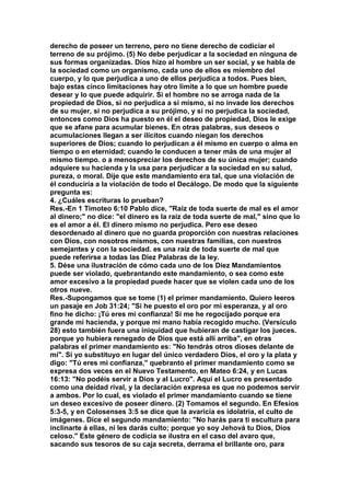 derecho de poseer un terreno, pero no tiene derecho de codiciar el 
terreno de su prójimo. (5) No debe perjudicar a la sociedad en ninguna de 
sus formas organizadas. Dios hizo al hombre un ser social, y se habla de 
la sociedad como un organismo, cada uno de ellos es miembro del 
cuerpo, y lo que perjudica a uno de ellos perjudica a todos. Pues bien, 
bajo estas cinco limitaciones hay otro limite a lo que un hombre puede 
desear y lo que puede adquirir. Si el hombre no se arroga nada de la 
propiedad de Dios, si no perjudica a sí mismo, si no invade los derechos 
de su mujer, si no perjudica a su prójimo, y si no perjudica la sociedad, 
entonces como Dios ha puesto en él el deseo de propiedad, Dios le exige 
que se afane para acumular bienes. En otras palabras, sus deseos o 
acumulaciones llegan a ser ilícitos cuando niegan los derechos 
superiores de Dios; cuando lo perjudican a él mismo en cuerpo o alma en 
tiempo o en eternidad; cuando le conducen a tener más de una mujer al 
mismo tiempo. o a menospreciar los derechos de su única mujer; cuando 
adquiere su hacienda y la usa para perjudicar a la sociedad en su salud, 
pureza, o moral. Dije que este mandamiento era tal, que una violación de 
él conduciría a la violación de todo el Decálogo. De modo que la siguiente 
pregunta es: 
4. ¿Cuáles escrituras lo prueban? 
Res.-En 1 Timoteo 6:10 Pablo dice, "Raíz de toda suerte de mal es el amor 
al dinero;" no dice: "el dinero es la raíz de toda suerte de mal," sino que lo 
es el amor a él. El dinero mismo no perjudica. Pero ese deseo 
desordenado al dinero que no guarda proporción con nuestras relaciones 
con Dios, con nosotros mismos, con nuestras familias, con nuestros 
semejantes y con la sociedad. es una raíz de toda suerte de mal que 
puede referirse a todas las Diez Palabras de la ley. 
5. Dése una ilustración de cómo cada uno de los Diez Mandamientos 
puede ser violado, quebrantando este mandamiento, o sea como este 
amor excesivo a la propiedad puede hacer que se violen cada uno de los 
otros nueve. 
Res.-Supongamos que se tome (1) el primer mandamiento. Quiero leeros 
un pasaje en Job 31:24; "Si he puesto el oro por mi esperanza, y al oro 
fino he dicho: ¡Tú eres mi confianza! Si me he regocijado porque era 
grande mi hacienda, y porque mi mano había recogido mucho. (Versículo 
28) esto también fuera una iniquidad que hubieran de castigar los jueces. 
porque yo hubiera renegado de Dios que está allí arriba", en otras 
palabras el primer mandamiento es: "No tendrás otros dioses delante de 
mí". Si yo substituyo en lugar del único verdadero Dios, el oro y la plata y 
digo: "Tú eres mi confianza," quebranto el primer mandamiento como se 
expresa dos veces en el Nuevo Testamento, en Mateo 6:24, y en Lucas 
16:13: "No podéis servir a Dios y al Lucro". Aquí el Lucro es presentado 
como una deidad rival, y la declaración expresa es que no podemos servir 
a ambos. Por lo cual, es violado el primer mandamiento cuando se tiene 
un deseo excesivo de poseer dinero. (2) Tomamos el segundo. En Efesios 
5:3-5, y en Colosenses 3:5 se dice que la avaricia es idolatría, el culto de 
imágenes. Dice el segundo mandamiento: "No harás para ti escultura para 
inclinarte á ellas, ni les darás culto; porque yo soy Jehová tu Dios, Dios 
celoso." Este género de codicia se ilustra en el caso del avaro que, 
sacando sus tesoros de su caja secreta, derrama el brillante oro, para 
 