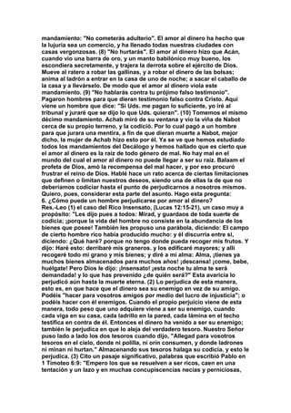 mandamiento: "No cometerás adulterio". El amor al dinero ha hecho que 
la lujuria sea un comercio, y ha llenado todas nuestras ciudades con 
casas vergonzosas. (8) "No hurtarás". El amor al dinero hizo que Acán, 
cuando vio una barra de oro, y un manto babilónico muy bueno, los 
escondiera secretamente, y trajera la derrota sobre el ejército de Dios. 
Mueve al ratero a robar las gallinas, y a robar el dinero de las bolsas; 
anima al ladrón a entrar en la casa de uno de noche; a sacar el caballo de 
la casa y a llevárselo. De modo que el amor al dinero viola este 
mandamiento. (9) "No hablarás contra tu prójimo falso testimonio". 
Pagaron hombres para que dieran testimonio falso contra Cristo. Aquí 
viene un hombre que dice: "Si Uds. me pagan lo suficiente, yo iré al 
tribunal y juraré que se dijo lo que Uds. quieran". (10) Tomemos el mismo 
décimo mandamiento. Achab miró de su ventana y vio la viña de Nabot 
cerca de su propio terreno, y la codició. Por lo cual pagó a un hombre 
para que jurara una mentira, a fin de que dieran muerte a Nabot, mejor 
dicho, la mujer de Achab hizo esto por él. Ya se ve que hemos estudiado 
todos los mandamientos del Decálogo y hemos hallado que es cierto que 
el amor al dinero es la raíz de todo género de mal. No hay mal en el 
mundo del cual el amor al dinero no puede llegar a ser su raíz. Balaam el 
profeta de Dios, amó la recompensa del mal hacer, y por eso procuró 
frustrar el reino de Dios. Hablé hace un rato acerca de ciertas limitaciones 
que definen o limitan nuestros deseos, siendo una de ellas la de que no 
deberíamos codiciar hasta el punto de perjudicarnos a nosotros mismos. 
Quiero, pues, considerar esta parte del asunto. Hago esta pregunta: 
6. ¿Cómo puede un hombre perjudicarse por amor al dinero? 
Res.-Leo (1) el caso del Rico Insensato, (Lucas 12:15-21), un caso muy a 
propósito: "Les dijo pues a todos: Mirad, y guardaos de toda suerte de 
codicia; ¡porque la vida del hombre no consiste en la abundancia de los 
bienes que posee! También les propuso una parábola, diciendo: El campo 
de cierto hombre rico había producido mucho: y él discurría entre si, 
diciendo: ¿Qué haré? porque no tengo donde pueda recoger mis frutos. Y 
dijo: Haré esto: derribaré mis graneros. y los edificaré mayores; y allí 
recogeré todo mi grano y mis bienes; y diré a mi alma: Alma, ¡tienes ya 
muchos bienes almacenados para muchos años! ¡descansa! ¡come, bebe, 
huélgate! Pero Dios le dijo: ¡Insensato! ¡esta noche tu alma te será 
demandada! y lo que has prevenido ¿de quién será?" Esta avaricia lo 
perjudicó aún hasta la muerte eterna. (2) Lo perjudica de esta manera, 
esto es, en que hace que el dinero sea su enemigo en vez de su amigo. 
Podéis "hacer para vosotros amigos por medio del lucro de injusticia"; o 
podéis hacer con él enemigos. Cuando el propio perjuicio viene de esta 
manera, todo peso que uno adquiere viene a ser su enemigo, cuando 
cada viga en su casa, cada ladrillo en la pared, cada lámina en el techo 
testifica en contra de él. Entonces el dinero ha venido a ser su enemigo; 
también le perjudica en que lo aleja del verdadero tesoro. Nuestro Señor 
puso lado a lado los dos tesoros cuando dijo, "Allegad para vosotros 
tesoros en el cielo, donde ni polilla, ni orín consumen, y donde ladrones 
ni minan ni hurtan." Almacenando sus tesoros halaga su codicia. y esto le 
perjudica. (3) Cito un pasaje significativo, palabras que escribió Pablo en 
1 Timoteo 6:9: "Empero los que se resuelven a ser ricos, caen en una 
tentación y un lazo y en muchas concupiscencias necias y perniciosas, 
 