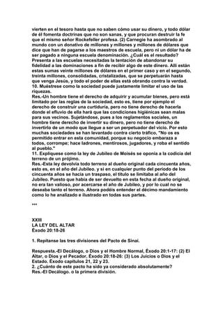 vierten en el tesoro hasta que no saben cómo usar su dinero, y todo dólar 
de él fomenta doctrinas que no son sanas, y que procuran destruir la fe 
que el mismo señor Rockefeller profesa. (2) Carnegie ha asombrado al 
mundo con un donativo de millones y millones y millones de dólares que 
dice que han de pagarse a los maestros de escuela, pero ni un dólar ha de 
ser pagado a ninguna escuela denominación. ¿Cuál es el resultado? 
Presenta a las escuelas necesitadas la tentación de abandonar su 
fidelidad a las dominaciones a fin de recibir algo de este dinero. Allí están 
estas sumas veinte millones de dólares en el primer caso y en el segundo, 
treinta millones, consolidadas, cristalizadas, que se perpetuarán hasta 
que venga Jesús, y todo el poder de ellas está obrando contra la verdad. 
10. Muéstrese como la sociedad puede justamente limitar el uso de las 
riquezas. 
Res.-Un hombre tiene el derecho de adquirir y acumular bienes, pero está 
limitado por las reglas de la sociedad, esto es, tiene por ejemplo el 
derecho de construir una curtiduría, pero no tiene derecho de hacerla 
donde el efluvio de ella hará que las condiciones higiénicas sean malas 
para sus vecinos. Sujetándose, pues a los reglamentos sociales, un 
hombre tiene derecho de invertir su dinero, pero no tiene derecho de 
invertirlo de un modo que llegue a ser un perpetuador del vicio. Por esto 
muchas sociedades se han levantado contra cierto tráfico, "No os es 
permitido entrar en esta comunidad, porque su negocio embaraza a 
todos, corrompe; hace ladrones, mentirosos, jugadores, y roba el sentido 
al pueblo." 
11. Explíquese como la ley de Jubileo de Moisés se oponía a la codicia del 
terreno de un prójimo. 
Res.-Esta ley devolvía todo terreno al dueño original cada cincuenta años, 
esto es, en el año del Jubileo. y si en cualquier punto del período de los 
cincuenta años se hacia un traspaso, el titulo se limitaba al año del 
Jubileo. Puesto que había de ser devuelto en esta fecha al dueño original, 
no era tan valioso, por acercarse el año de Jubileo, y por lo cual no se 
deseaba tanto el terreno. Ahora podéis entender el décimo mandamiento 
como lo he analizado e ilustrado en todas sus partes. 
*** 
XXIII 
LA LEY DEL ALTAR 
Éxodo 20:18-26 
1. Repítanse las tres divisiones del Pacto de Sinaí. 
Respuesta.-El Decálogo, o Dios y el Hombre Normal, Éxodo 20:1-17: (2) El 
Altar, o Dios y el Pecador, Éxodo 20:18-26: (3) Los Juicios o Dios y el 
Estado. Éxodo capítulos 21, 22 y 23. 
2. ¿Cuánto de este pacto ha sido ya considerado absolutamente? 
Res.-El Decálogo. o la primera división. 
 