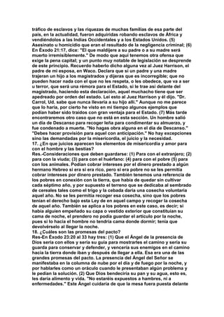 tráfico de esclavos y las riquezas de muchas familias de esa parte del 
país, en la actualidad, fueron adquiridas robando esclavos de África y 
vendiéndolos a las Indias Occidentales y a los Estados Unidos. (5) 
Asesinato u homicidio que eran el resultado de la negligencia criminal; (6) 
En Éxodo 21:17, dice: "El que maldijere a su padre o a su madre será 
muerto irremisiblemente." De modo que aquí tenemos otra ofensa que 
exige la pena capital; y un punto muy notable de legislación se desprende 
de este principio. Recuerdo haberlo dicho alguna vez al Juez Harrison, el 
padre de mi esposa, en Waco. Declara que si un padre y una madre 
trajeran un hijo a los magistrados y dijeras que es incorregible; que no 
pueden hacer nada con el que no les respeta, o les obedece, que va a ser 
u terror, que será una rémora para el Estado, si le trae así delante del 
magistrado, haciendo esta declaración, aquel muchacho tiene que ser 
apedreado por orden del estado. Leí esto al Juez Harrison y él dijo. "Dr. 
Carrol, Ud. sabe que nunca llevaría a su hijo allí." Aunque no me parece 
que lo haría, por cierto he visto en mi tiempo algunos ejemplos que 
podían haber sido traídos con gran ventaja para el Estado. (7) Más tarde 
encontraremos otro caso que no está en esta sección. Un hombre salió 
un día de Descanso para recoger leña para condimentar su almuerzo, y 
fue condenado a muerte. "No hagas obra alguna en el día de Descanso." 
"Debes hacer provisión para aquel con anticipación." No hay excepciones 
sino las demandadas por la misericordia, el juicio y la necesidad. 
17. ¿En que juicios aparecen los elementos de misericordia y amor para 
con el hombre y las bestias? 
Res.-Consideraciones que deben guardarse: (1) Para con el extranjero; (2) 
para con la viuda; (3) para con el huérfano: (4) para con el pobre (5) para 
con los animales. Podían cobrar intereses por el dinero prestado a algún 
hermano Hebreo si era si era rico, pero si era pobre no se les permitía 
cobrar intereses por dinero prestado. También tenemos una referencia de 
los pobres en conexión con la tierra, que había de quedar sin cultivar 
cada séptimo año, y por supuesto el terreno que se dedicaba al sembrado 
de cereales tales como el trigo y la cebada daría una cosecha voluntaria 
aquel año. No se les permitía recoger esa cosecha, sino que los pobres 
tenían el derecho bajo esta Ley de en aquel campo y recoger la cosecha 
de aquel año. También se aplica a los pobres en este caso, es decir; si 
había alguien empeñado su capa o vestido exterior que constituían su 
cama de noche, el prendero no podía guardar el artículo por la noche, 
pues si lo hacia el hombre no tendría cama donde dormir; tenía que 
devolvérselo al llegar la noche. 
18. ¿Cuáles son las promesas del pacto? 
Res-En Éxodo 23:20 al 33 hay tres: (1) Que el Ángel de la presencia de 
Dios sería con ellos y sería su guía para mostrarles el camino y sería su 
guarda para conservar y defender, y vencería sus enemigos en el camino 
hacia la tierra donde iban y después de llegar a ella. Esa era una de las 
grandes promesas del pacto. La presencia del Ángel del Señor se 
manifestaba en la columna de nube por el día y de fuego por la noche, y 
por hablarles como un oráculo cuando le presentaban algún problema y 
le pedían la solución. (2) Que Dios bendeciría su pan y su agua, esto es, 
les daría alimento y vida. "No estaréis expuestos a hambres, ni a 
enfermedades." Este Ángel cuidaría de que la mesa fuera puesta delante 
 