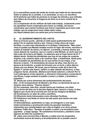 (j) La maravillosa receta del aceite de unción que había de ser derramado 
sobre la cabeza de un profeta. o un sacerdote, un rey o un sacrificio; 
(k) El perfume que había de ponerse en el lugar de entrada y que indicaba 
que habían de encontrar la fragancia de Dios en el mero umbral de la 
entrada; 
(1) La inspiración de los artífices de todo este trabajo. Justamente como 
los apóstoles fueron inspirados para hacer su trabajo, así fueron 
nombrados aquí ciertos hombres que fueron inspirados para hacer este 
trabajo, que se exigía para hacer todas estas cosas; 
(m) Aquel sábado para una señal que ya he mencionado. 
III. EL QUEBRANTAMIENTO DEL PACTO. 
Este es el tercer punto. ¿Dónde se halla aquel quebrantamiento del 
pacto? En el capítulo treinta y dos. Vamos a tratar ahora de cosas 
terribles. La cosa más interesante en el Antiguo Testamento: "Mas como 
viese el pueblo que Moisés tardaba mucho en bajar del monte. reunióse el 
pueblo al rededor de Aarón y le dijeron: ¡Levántate y haznos dioses que 
vayan delante de nosotros; que en cuanto a este Moisés, el varón que nos 
hizo subir de la tierra de Egipto, no sabemos qué se haya hecho de él! Y 
díjoles Aarón: Quitad los pendientes que hay en las orejas de vuestras 
mujeres y de vuestros hijos y de vuestras hijas. y traédmelos. Quitó pues 
todo el pueblo los pendientes de oro que tenían en las orejas. y las 
llevaron a Aarón. Y él tomándolos de manos de ellos, hizo del oro un 
becerro de fundición, y acabó de formarlo con un buril; y ellos dijeron: 
¡Estos son tus dioses, Oh Israel, que te hicieron subir de la tierra de 
Egipto! Y viendo esto Aarón, edificó un altar delante del becerro; e hizo 
pregonar Aarón, diciendo: ¡Mañana será fiesta solemne a Jehová! Por lo 
cual madrugaron al día siguiente. y ofrecieron holocaustos y presentaron 
sacrificios. Luego sentóse el pueblo a comer y a beber, y levantóse a 
juguetear." 
19. Dense los nueve elementos del quebrantamiento del pacto. 
Res.- (1) El rechazamiento de Moisés y de Dios y la demanda de que se 
hicieran otros dioses: "Haznos dioses." 
(2) Por supuesto. este dios, siendo hecho por hombres, era ídolo, 
(3) La forma del dios era la del dios Egipcio Apis, becerro o buey, el dios 
Egipcio que murió de la morriña por uno de los milagros de Moisés. 
(4) Construyeron un altar de culto y sacrificio. 
(5) Ofrecieron tanto holocaustos como ofrendas Pacificas. 
(6) Celebraron una fiesta en honor de este pacto que hacían con este 
nuevo dios, y 
(7) Desnudándose, quitándose su ropa, se entregaron a una orgía, 
emborrachándose y practicando todos los pecados bestiales e 
infamantes que caracterizaban ese culto en Egipto y en otros países 
idólatras. Pablo dice: "Sentóse el pueblo a comer y se levantaron para 
juguetear. y luego agrega, "Ni cometamos fornicación y adulterio como 
algunos de ellos los cometieron." 
20. ¿Qué cosa anunció Dios a Moisés y cuáles eran los propósitos 
anunciados acerca de Israel y al levantamiento de un pueblo nuevo? 
 