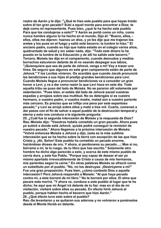 rostro de Aarón y le dijo: "¿Qué te hizo este pueblo para que hayas traído 
sobre él tan gran pecado? Subí a aquel monte para encontrar a Dios; te 
dejé como mi representante. Pues bien, ¿qué te ha hecho este pueblo 
Para que los condujeras a esto?" Y Aarón se portó como un niño, como 
nunca hombre alguno lo ha hecho en el mundo, Dijo él: "Bueno, ellos, - 
ellos, ellos me dijeron: haznos un dios, y yo les dije que me trajeran los 
aretes y los puse en el fuego y salió este becerro; la lumbre lo hizo." El 
anciano padre, cuando su hijo que había estado en el colegio varios años, 
quebrantado de salud y sin saber nada, dijo: "Todo este dinero lo he 
puesto en la lumbre de la Educación y de allí ha salido este becerro." 
Tercero, Moisés les dijo en el campamento, cuando desnudos y medios 
borrachos estuvieron delante de él no osando despegar sus labios, 
"¡Quienquiera que sea de parte de Jehová, venga a mí! Voy a trazar una 
línea. De seguro que algunos en este gran campamento están de parte de 
Jehová." Y los Levitas vinieron. Os acordáis que cuando Jacob pronunció 
las bendiciones a sus hijos él predijo grandes bendiciones para Leví. 
Cuando Moisés llegue a pronunciar bendiciones va a conceder un gran 
honor a Leví, y va a dar como razón lo que Leví hace en este día. Toda 
aquella tribu se puso del lado de Moisés. No se pararon allí solamente por 
ostentación. "Pues bien, si estáis del lado de Jehová sacad vuestras 
espadas y arrojaos sobre esa multitud. No os detengáis si es vuestro 
hermano, o vuestro padre, o vuestra madre, matad aún a vuestro pariente 
más cercano. Es preciso que se inflija una pena por este espantoso 
pecado," y Leví se arrojó sobre ellos y mató a tres mil. Cuarto, comenzó a 
dar pasos con el fin de salvar a aquel pueblo de la destrucción temporal y 
eterna y esto nos conduce a la siguiente pregunta: 
25. ¿Cuál fue la segunda intercesión de Moisés y la respuesta de Dios? 
Res.-Moisés dijo: "Vosotros habéis cometido un gran pecado. Ahora pues 
yo subiré a donde está Jehová; quizás podré conseguir la remisión de 
vuestro pecado." Ahora llegamos a la próxima intercesión de Moisés: 
"Volvió entonces Moisés a Jehová y dijo, (esta es la más sublime 
intercesión que se ha hecho sobre la tierra con excepción de las que hizo 
Cristo y, ¡Ah, Señor! Este pueblo ha cometido un pecado enorme, 
haciéndose dioses de oro. Y ahora, si perdonares su pecado....; Mas si no, 
bórrame a mí, te lo ruego, de tu libro que has escrito." Solamente otro 
hombre ha dicho algo parecido a esto, y acerca de este mismo pueblo de 
cerviz dura, y este fue Pablo, "Porque soy capaz de desear el ser yo 
mismo apartado irrevocablemente de Cristo a causa de mis hermanos, 
mis parientes según la carne." En otras palabras Moisés se ofreció como 
un substituto por el pueblo. "No, no los destruyas: ¡Destrúyeme a mí!" 
Fue una gran proposición. Pues bien, ¿cómo contestó Dios a aquella 
intercesión? Pero Jehová respondió a Moisés: "Al que haya pecado 
contra mí, a éste borraré de mi libro." No te borraré por ellos. El alma que 
pecare esta morirá. "Y ahora ve, conduce a este pueblo al lugar que te he 
dicho; he aquí que mi Ángel irá delante de tu faz: mas en el día de mi 
visitación, visitaré sobre ellos su pecado. En efecto hirió Jehová al 
pueblo, porque hablan hecho el becerro que hizo Aarón." 
26. ¿Qué efecto tuvo esto sobre el pueblo? 
Res.-Se levantaron y se quitaron sus adornos y no volvieron a ponérselos 
desde el Monte Horeb en delante. 
 