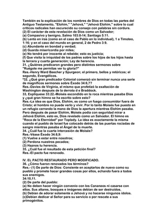 También es la explicación de los nombres de Dios en todas las partes del 
Antiguo Testamento, "Elohim," "Jehová," "Jehová Elohim," sobre lo cual 
críticos radicales han oscurecido su consejo con palabras sin cordura. 
(2) El carácter de esta revelación de Dios como un Salvador; 
(a) Compasivo y benigno, Salmo 103:8-14; Santiago 5:11. 
(b) Lento en iras (como en el caso de Pablo en lo individual), 1 a Timoteo, 
1:16; y en el caso del mundo en general, 2 de Pedro 3:9. 
(c) Abundante en bondad y verdad; 
(d) Guarda misericordia por miles; 
(e) No tendrá por inocente al rebelde; esto es justicia; 
(f) Que visita la iniquidad de los padres sobre los hijos de los hijos hasta 
la tercera y cuarta generación; Ley de herencia. 
31. ¿Quiénes predicaron grandes pero distintos sermones sobre 
"Ruégote me permitas ver tu gloria?" 
Res.-Henry Ward Beecher y Spurgeon; el primero, bellos y retóricos; el 
segundo, Evangélicos. 
º32. ¿Qué gran predicador Colonial comenzó sin terminar nunca una serie 
de magníficos sermones sobre Éxodo 34:6,7? 
Res.-Davies de Virginia, el mismo que profetizó la exaltación de 
Washington después de la derrota d e Braddock. 
33, Explíquese 33:22.-Moisés escondido en la roca mientras pasaba Dios 
y ¿qué gran himno se ha escrito sobre esto? 
Res.-La idea es que Dios, Elohim, es como un fuego consumidor fuera de 
Cristo; el hombre no puede verlo y vivir. Por lo tanto Moisés fue puesto en 
un refugio cerrando la mano de Dios la apertura mientras Elohim pasaba. 
Pero después de pasar Elohim, Moisés podía con seguridad mirar a 
Jehová Elohim, esto es, Dios revelado como un Salvador. El himno es 
"Roca de la Eternidad" por Toplady. La idea es exactamente la misma 
cuando el pueblo de Israel fue colocado detrás de las puertas rociadas de 
sangre mientras pasaba el Ángel de la muerte. 
34. ¿Cuál fue la cuarta intercesión de Moisés? 
Res.-Véase Éxodo 34:8,9: 
(1) Vuelve a estar entre nosotros; 
(2) Perdona nuestros pecados; 
(3) Haznos tu herencia. 
35. ¿Cuál fue el resultado de esta petición final? 
Res.-El pacto fue renovado. 
IV. EL PACTO RESTAURADO PERO MODIFICADO. 
36. ¿Cómo fueron renovados los términos? 
Res.- (1) De parte de Dios: Consiente en aceptarlos de nuevo como su 
pueblo y promete hacer grandes cosas por ellos, echando fuera a todos 
sus enemigos. 
34:10,11. 
(2) De parte del pueblo: 
(a) No deben hacer ningún convenio con los Cananeos ni casarse con 
ellos. Sus altares, bosques e imágenes debían de ser destruidos. 
(b) Debían de adorar solamente a Jehová y no hacerse ningunos ídolos. 
(c)Debían dedicar al Señor para su servicio o por rescate a sus 
primogénitos. 
 