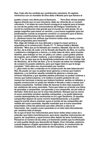 Res.-Todo ello fue recibido por contribución voluntaria. El capítulo 
veinticinco con un mandato de Dios dado a Moisés para que llamara al 
pueblo a hacer una oferta para el Santuario. Pero Dios rehúsa aceptar 
alguna ofrenda que no sea voluntaria; debe ser ofrecida de un corazón 
voluntario. Y el relato de como David consiguió el material para el templo 
es una de las partes más conmovedoras del Antiguo Testamento; se 
reunió la contribución más grande que el mundo ha visto jamás. Es un 
pasaje magnífico para basar un sermón; y una buena sugestión para los 
predicadores cuando se proponen construir un santuario para el Señor. 
es tomar contribuciones de los corazones voluntarios. 
6. ¿Quiénes fueron los artífices que hicieron todas estas cosas y cómo 
fueron preparados para hacerlas? 
Res.-Algo del trabajo era muy delicado y exigía la mayor pericia y 
exquisitez en la construcción. Éxodo 31: "Y Jehová habló a Moisés 
diciendo: "Mira que yo he llamado por nombre a Bezalel, hijo de Uri, hijo 
de Hur, de la tribu de Judá; y le he llenado del Espíritu de Dios, en cuanto 
a sabiduría e inteligencia y ciencia. y a toda clase de obra; para inventar 
diseños, para trabajar en oro, en plata y en cobre; y para grabar piedras 
de engaste, para entallar maderas, y para trabajar en cualquiera clase de 
obra. Y yo, he aquí que yo he designado juntamente con él a Aholiab, hijo 
de Ahisamac, de la tribu de Dan; y en el corazón de todos los inteligentes 
de corazón he puesto sabiduría, para que hagan todo lo que te tengo 
mandado." Sólo ellos son mencionados por nombre. 
7. ¿Que artes se dan a entender en la construcción de este tabernáculo? 
Res.-Se puede ver que no podían tener géneros a menos que hubiera 
tejedores, y no tendrían aquella variedad de géneros a menos que 
tuvieran industrias y que aquellas piedras preciosas no podían cortarse a 
menos que hubiera joyeros; y la madera no podría grabarse de una 
manera tan hermosa a menos que hubiera hombres peritos en tallados; y 
aquella construcción no podía ser ideada ni llevada a cabo a menos que 
hubiera arquitectos. También había de hacerse la obra más exquisita en 
las vestiduras del sumo sacerdote. Tenía que haber en el borde una hilera 
de granadas y campanillas, una granada y una campanilla, así por todo el 
derredor. Esta tenía que ser la cosa más perfecta. Siempre que se movía 
el sumo sacerdote sonaban aquellas campanitas, y no podía detenerse 
cuando desempeñaba las ceremonias en el Lugar Santísimo. Si aquellas 
campanillas dejaran de sonar moriría instantáneamente; y el pueblo 
seguiría orando afuera mientras oyera el sonido de las campanillas del 
vestido del sumo sacerdote. Aquello mostraba que el sumo sacerdote 
presentaba a Dios las peticiones que ellos ofrecían y esta es la 
intercesión. Así, nuestro sumo sacerdote en el cielo está intercediendo 
por nosotros todo el tiempo. 
Se ve que el tener los instrumentos para hacer todas estas cosas da a 
entender que había manufactureros; para tener aquellos instrumentos de 
joyería, de carpintería y aquel bronce ellos debían de tener fundiciones. 
Pensad en el número de las artes y el tremendo cambio que ha efectuado 
en este pueblo desde que descendió de Egipto. Eran nómadas, pastores; 
cuando llegaron a Egipto aprendieron la agricultura, la construcción de 
ciudades, arquitectura, toda clase de obra exquisita, y ahora tiene 
 
