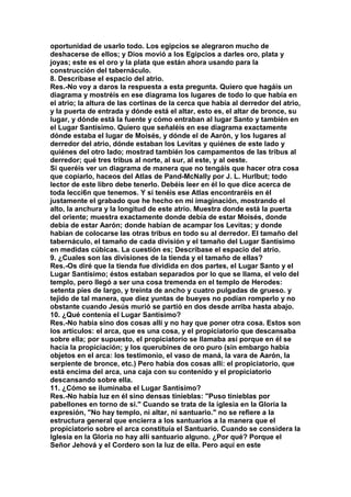 oportunidad de usarlo todo. Los egipcios se alegraron mucho de 
deshacerse de ellos; y Dios movió a los Egipcios a darles oro, plata y 
joyas; este es el oro y la plata que están ahora usando para la 
construcción del tabernáculo. 
8. Descríbase el espacio del atrio. 
Res.-No voy a daros la respuesta a esta pregunta. Quiero que hagáis un 
diagrama y mostréis en ese diagrama los lugares de todo lo que había en 
el atrio; la altura de las cortinas de la cerca que había al derredor del atrio, 
y la puerta de entrada y dónde está el altar, esto es, el altar de bronce, su 
lugar, y dónde está la fuente y cómo entraban al lugar Santo y también en 
el Lugar Santísimo. Quiero que señaléis en ese diagrama exactamente 
dónde estaba el lugar de Moisés, y dónde el de Aarón, y los lugares al 
derredor del atrio, dónde estaban los Levitas y quiénes de este lado y 
quiénes del otro lado; mostrad también los campamentos de las tribus al 
derredor; qué tres tribus al norte, al sur, al este, y al oeste. 
Si queréis ver un diagrama de manera que no tengáis que hacer otra cosa 
que copiarlo, haceos del Atlas de Pand-McNally por J. L. Hurlbut; todo 
lector de este libro debe tenerlo. Debéis leer en él lo que dice acerca de 
toda lecci6n que tenemos. Y si tenéis ese Atlas encontraréis en él 
justamente el grabado que he hecho en mi imaginación, mostrando el 
alto, la anchura y la longitud de este atrio. Muestra donde está la puerta 
del oriente; muestra exactamente donde debía de estar Moisés, donde 
debía de estar Aarón; donde habían de acampar los Levitas; y donde 
habían de colocarse las otras tribus en todo su al derredor. El tamaño del 
tabernáculo, el tamaño de cada división y el tamaño del Lugar Santísimo 
en medidas cúbicas. La cuestión es; Descríbase el espacio del atrio. 
9. ¿Cuales son las divisiones de la tienda y el tamaño de ellas? 
Res.-Os diré que la tienda fue dividida en dos partes, el Lugar Santo y el 
Lugar Santísimo; éstos estaban separados por lo que se llama, el velo del 
templo, pero llegó a ser una cosa tremenda en el templo de Herodes: 
setenta píes de largo, y treinta de ancho y cuatro pulgadas de grueso. y 
tejido de tal manera, que diez yuntas de bueyes no podían romperlo y no 
obstante cuando Jesús murió se partió en dos desde arriba hasta abajo. 
10. ¿Qué contenía el Lugar Santísimo? 
Res.-No había sino dos cosas allí y no hay que poner otra cosa. Estos son 
los artículos: el arca, que es una cosa, y el propiciatorio que descansaba 
sobre ella; por supuesto, el propiciatorio se llamaba así porque en él se 
hacía la propiciación; y los querubines de oro puro (sin embargo había 
objetos en el arca: los testimonio, el vaso de maná, la vara de Aarón, la 
serpiente de bronce, etc.) Pero había dos cosas allí: el propiciatorio, que 
está encima del arca, una caja con su contenido y el propiciatorio 
descansando sobre ella. 
11. ¿Cómo se iluminaba el Lugar Santísimo? 
Res.-No había luz en él sino densas tinieblas: "Puso tinieblas por 
pabellones en torno de si." Cuando se trata de la iglesia en la Gloria la 
expresión, "No hay templo, ni altar, ni santuario." no se refiere a la 
estructura general que encierra a los santuarios a la manera que el 
propiciatorio sobre el arca constituía el Santuario. Cuando se considera la 
Iglesia en la Gloria no hay allí santuario alguno. ¿Por qué? Porque el 
Señor Jehová y el Cordero son la luz de ella. Pero aquí en este 
 